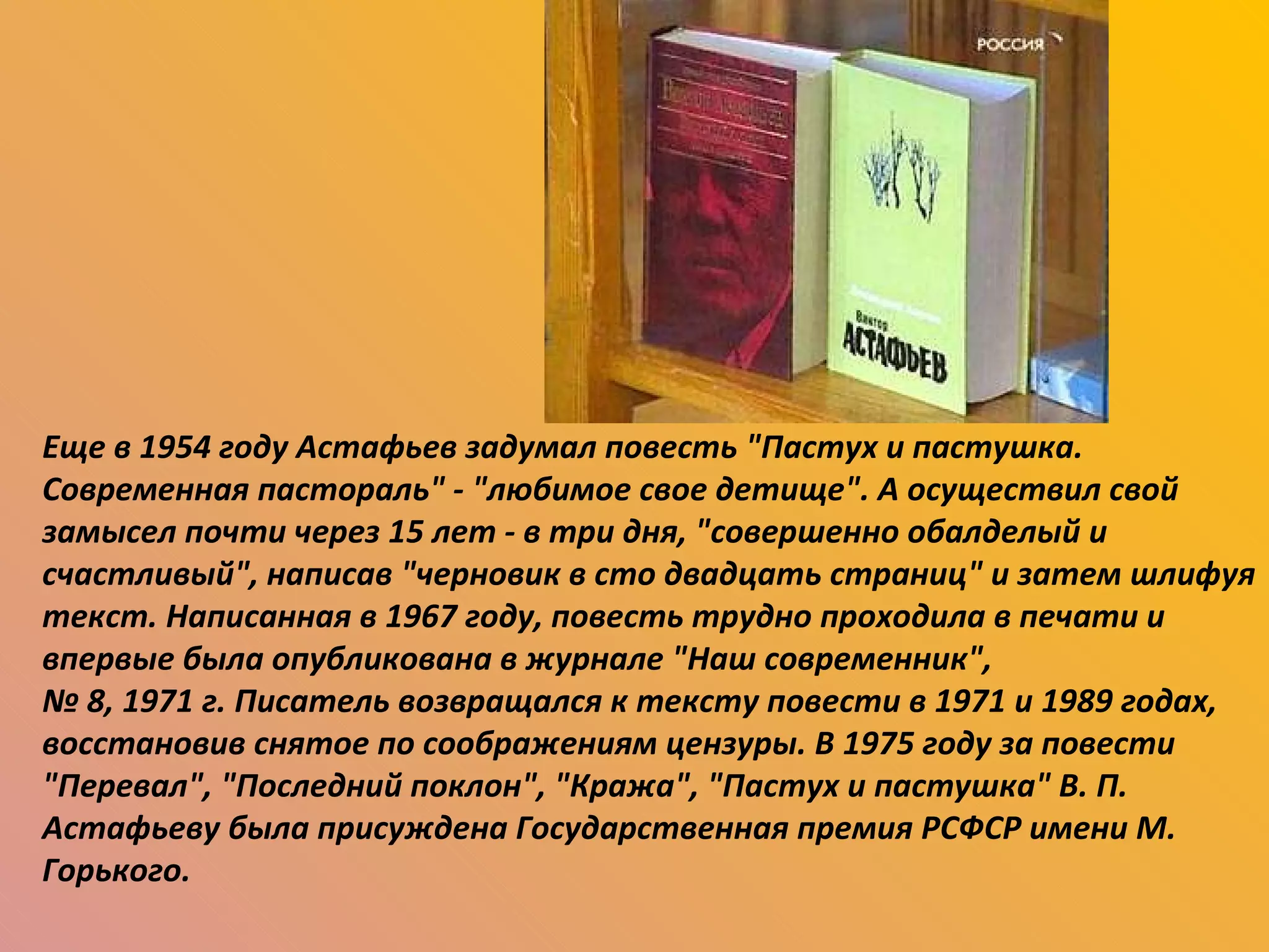 Еще в 1954 году Астафьев задумал повесть "Пастух и пастушка. Современная пастораль" - "любимое свое детище". А осуществил свой замысел почти через 15 лет - в три дня, "совершенно обалделый и счастливый", написав "черновик в сто двадцать страниц" и затем шлифуя текст. Написанная в 1967 году, повесть трудно проходила в печати и впервые была опубликована в журнале "Наш современник",  №  8, 1971 г. Писатель возвращался к тексту повести в 1971 и 1989 годах, восстановив снятое по соображениям цензуры. В 1975 году за повести "Перевал", "Последний поклон", "Кража", "Пастух и пастушка" В. П. Астафьеву была присуждена Государственная премия РСФСР имени М. Горького. 