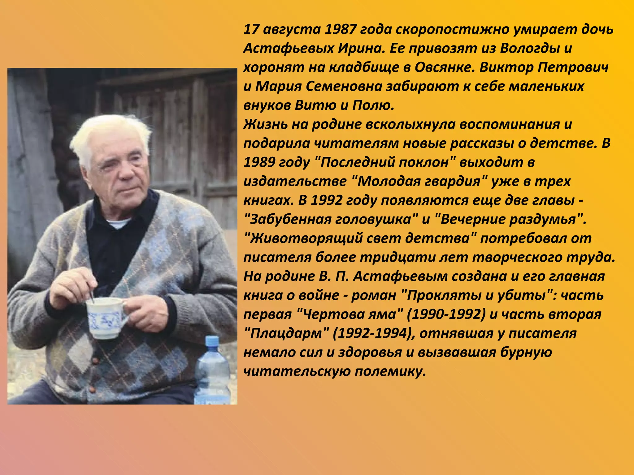17 августа 1987 года скоропостижно умирает дочь Астафьевых Ирина. Ее привозят из Вологды и хоронят на кладбище в Овсянке. Виктор Петрович и Мария Семеновна забирают к себе маленьких внуков Витю и Полю. Жизнь на родине всколыхнула воспоминания и подарила читателям новые рассказы о детстве. В 1989 году "Последний поклон" выходит в издательстве "Молодая гвардия" уже в трех книгах. В 1992 году появляются еще две главы - "Забубенная головушка" и "Вечерние раздумья". "Животворящий свет детства" потребовал от писателя более тридцати лет творческого труда. На родине В. П. Астафьевым создана и его главная книга о войне - роман "Прокляты и убиты": часть первая "Чертова яма" (1990-1992) и часть вторая "Плацдарм" (1992-1994), отнявшая у писателя немало сил и здоровья и вызвавшая бурную читательскую полемику. 
