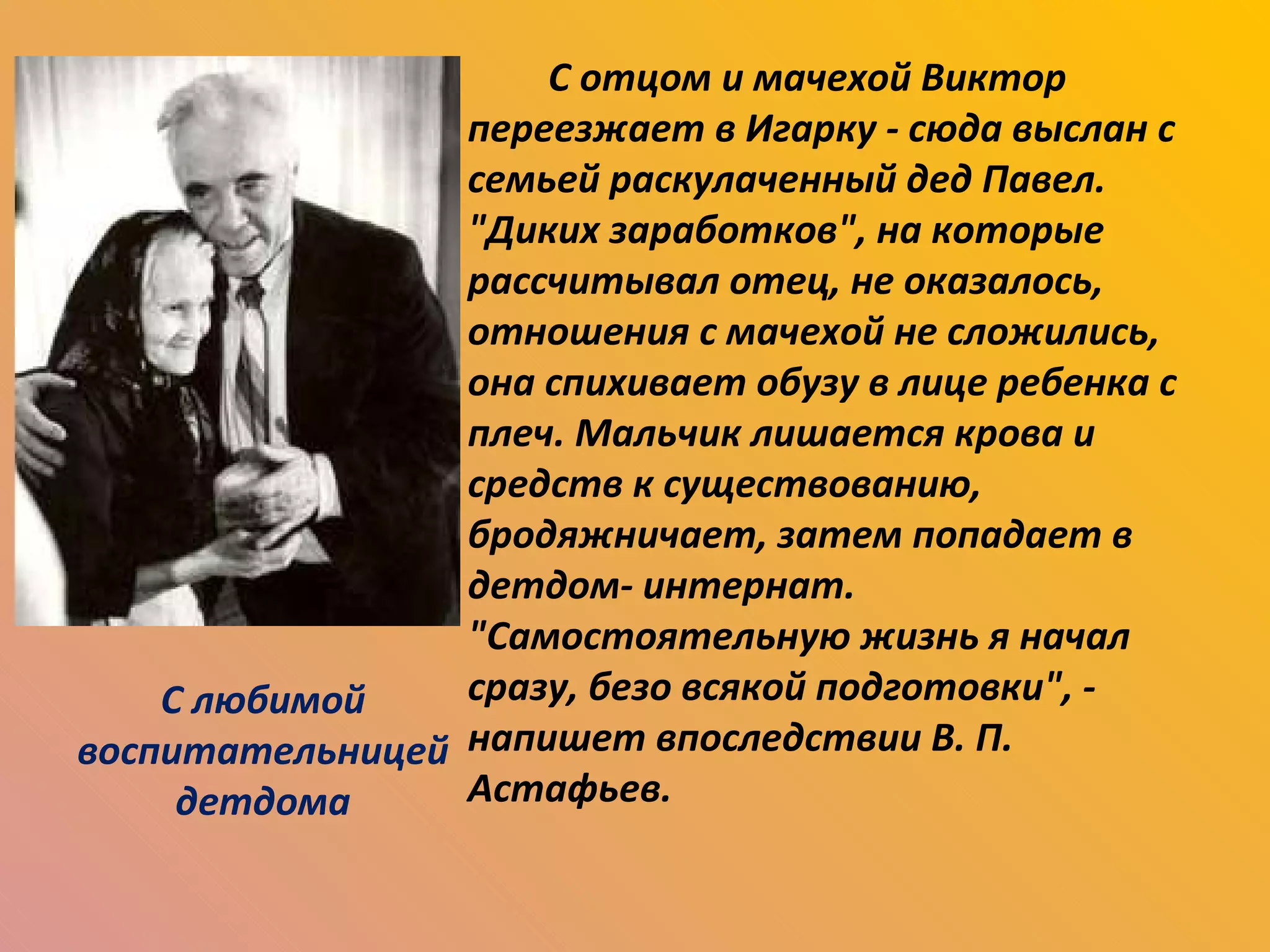 С отцом и мачехой Виктор переезжает в Игарку - сюда выслан с семьей раскулаченный дед Павел. "Диких заработков", на которые рассчитывал отец, не оказалось, отношения с мачехой не сложились, она спихивает обузу в лице ребенка с плеч. Мальчик лишается крова и средств к существованию, бродяжничает, затем попадает в детдом- интернат. "Самостоятельную жизнь я начал сразу, безо всякой подготовки", - напишет впоследствии В. П. Астафьев. С любимой воспитательницей детдома 