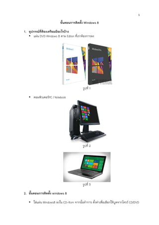  
1	
  
	
  
ขั้นตอนการติดตั้ง Windows 8
1. อุปกรณที่ตองเตรียมมีอะไรบาง
• แผน DVD Windows 8 ตาม Edtion ที่เราตองการลง
รูปที่ 1
• คอมพิวเตอรPC / Notebook
รูปที่ 2
รูปที่ 3
2. ขั้นตอนการติดตั้ง windows 8
• ใสแผน Windows8 ลงใน CD-Rom จากนั้นทําการ ตั้งคาเพื่อเลือกใหบูตจากไดรว CD/DVD
 