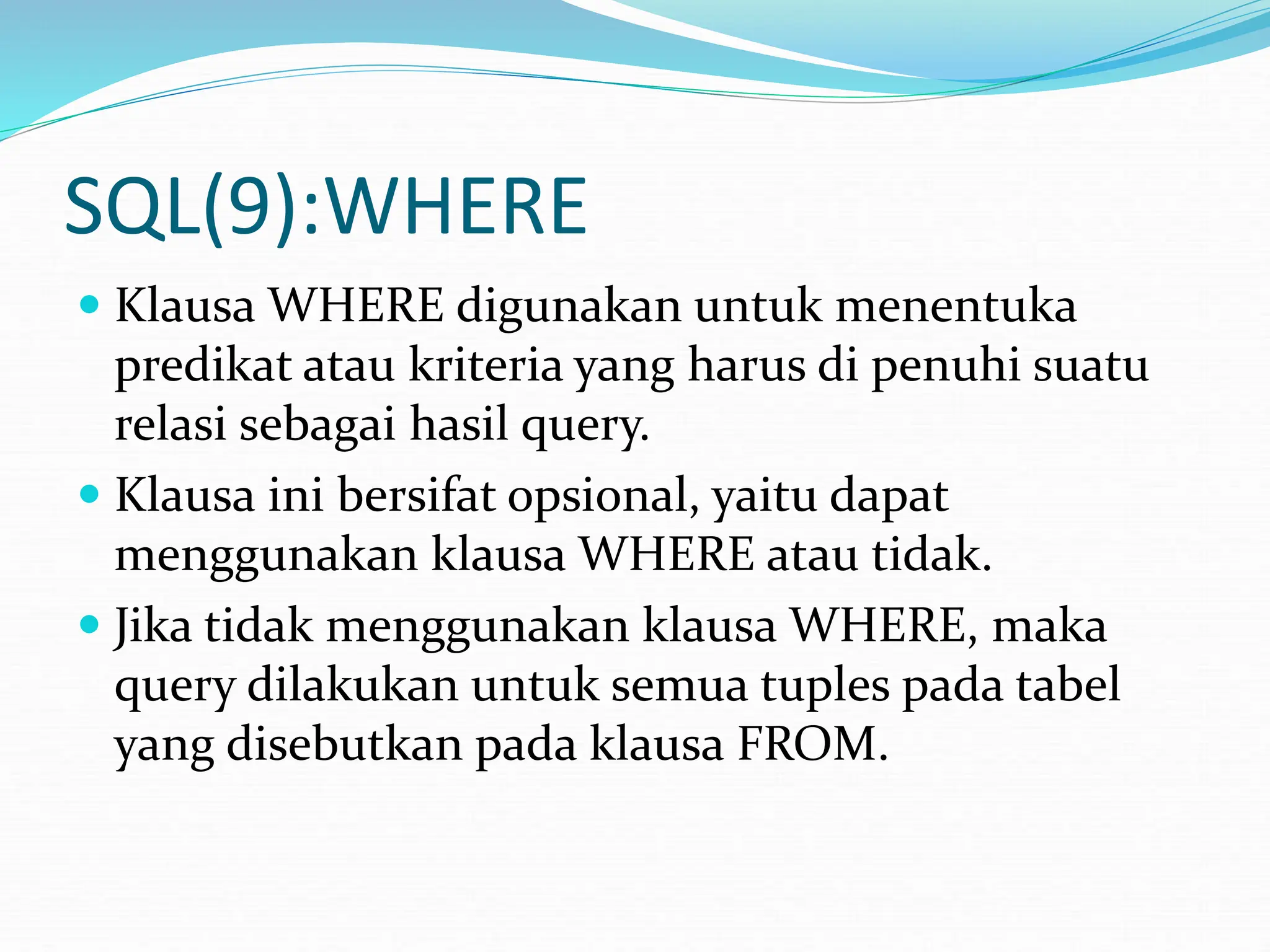 SQL(9):WHERE
 Klausa WHERE digunakan untuk menentuka
predikat atau kriteria yang harus di penuhi suatu
relasi sebagai hasil query.
 Klausa ini bersifat opsional, yaitu dapat
menggunakan klausa WHERE atau tidak.
 Jika tidak menggunakan klausa WHERE, maka
query dilakukan untuk semua tuples pada tabel
yang disebutkan pada klausa FROM.
 