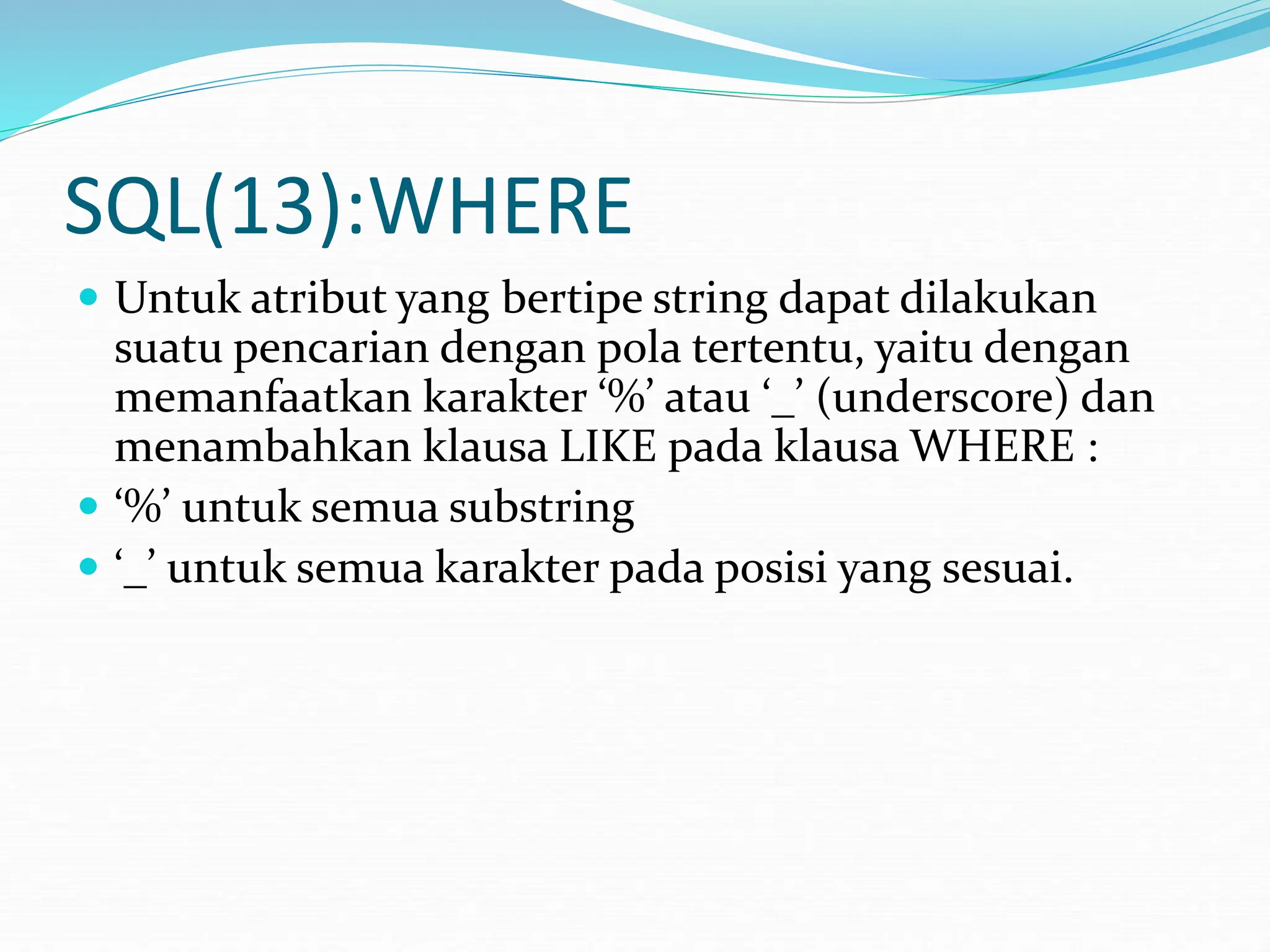 SQL(13):WHERE
 Untuk atribut yang bertipe string dapat dilakukan
suatu pencarian dengan pola tertentu, yaitu dengan
memanfaatkan karakter ‘%’ atau ‘_’ (underscore) dan
menambahkan klausa LIKE pada klausa WHERE :
 ‘%’ untuk semua substring
 ‘_’ untuk semua karakter pada posisi yang sesuai.
 