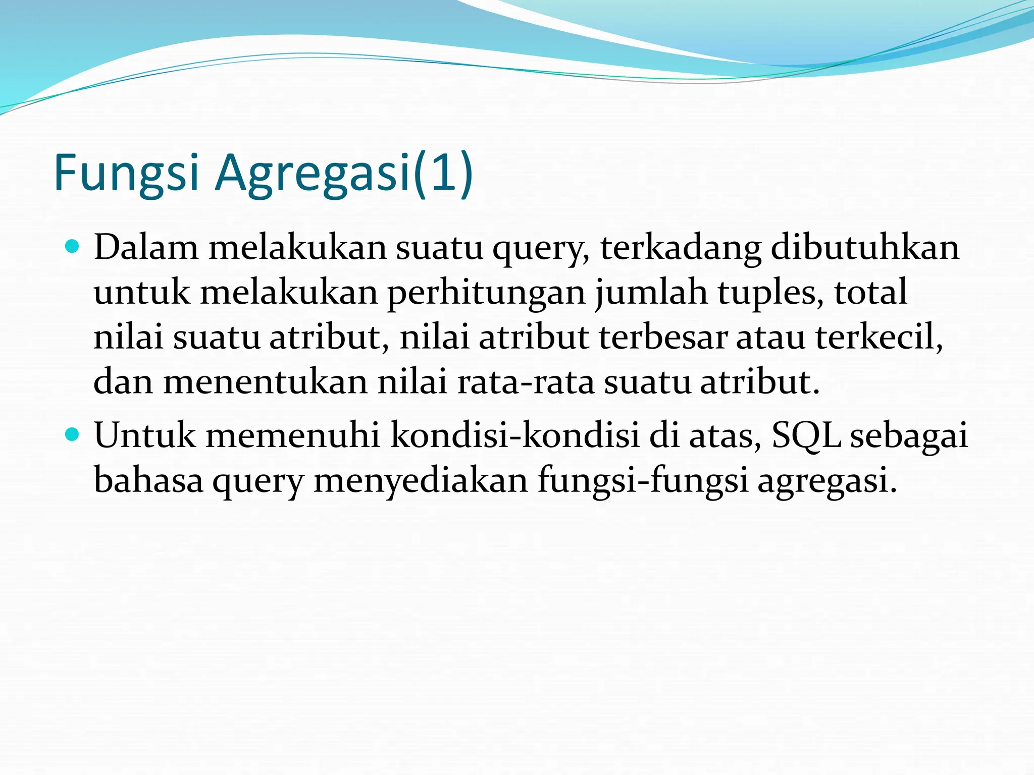 Fungsi Agregasi(1)
 Dalam melakukan suatu query, terkadang dibutuhkan
untuk melakukan perhitungan jumlah tuples, total
nilai suatu atribut, nilai atribut terbesar atau terkecil,
dan menentukan nilai rata-rata suatu atribut.
 Untuk memenuhi kondisi-kondisi di atas, SQL sebagai
bahasa query menyediakan fungsi-fungsi agregasi.
 