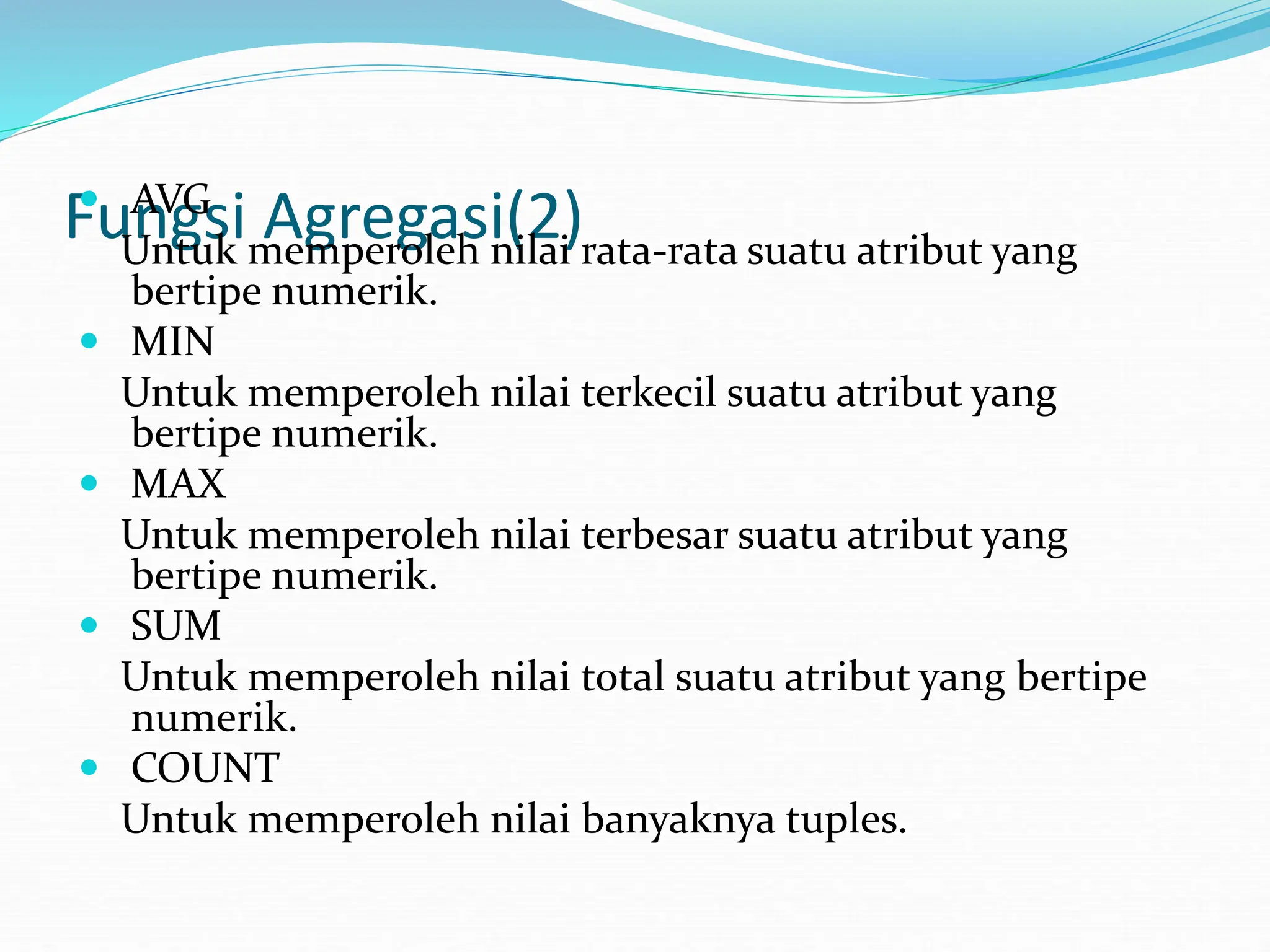 Fungsi Agregasi(2)
 AVG
Untuk memperoleh nilai rata-rata suatu atribut yang
bertipe numerik.
 MIN
Untuk memperoleh nilai terkecil suatu atribut yang
bertipe numerik.
 MAX
Untuk memperoleh nilai terbesar suatu atribut yang
bertipe numerik.
 SUM
Untuk memperoleh nilai total suatu atribut yang bertipe
numerik.
 COUNT
Untuk memperoleh nilai banyaknya tuples.
 