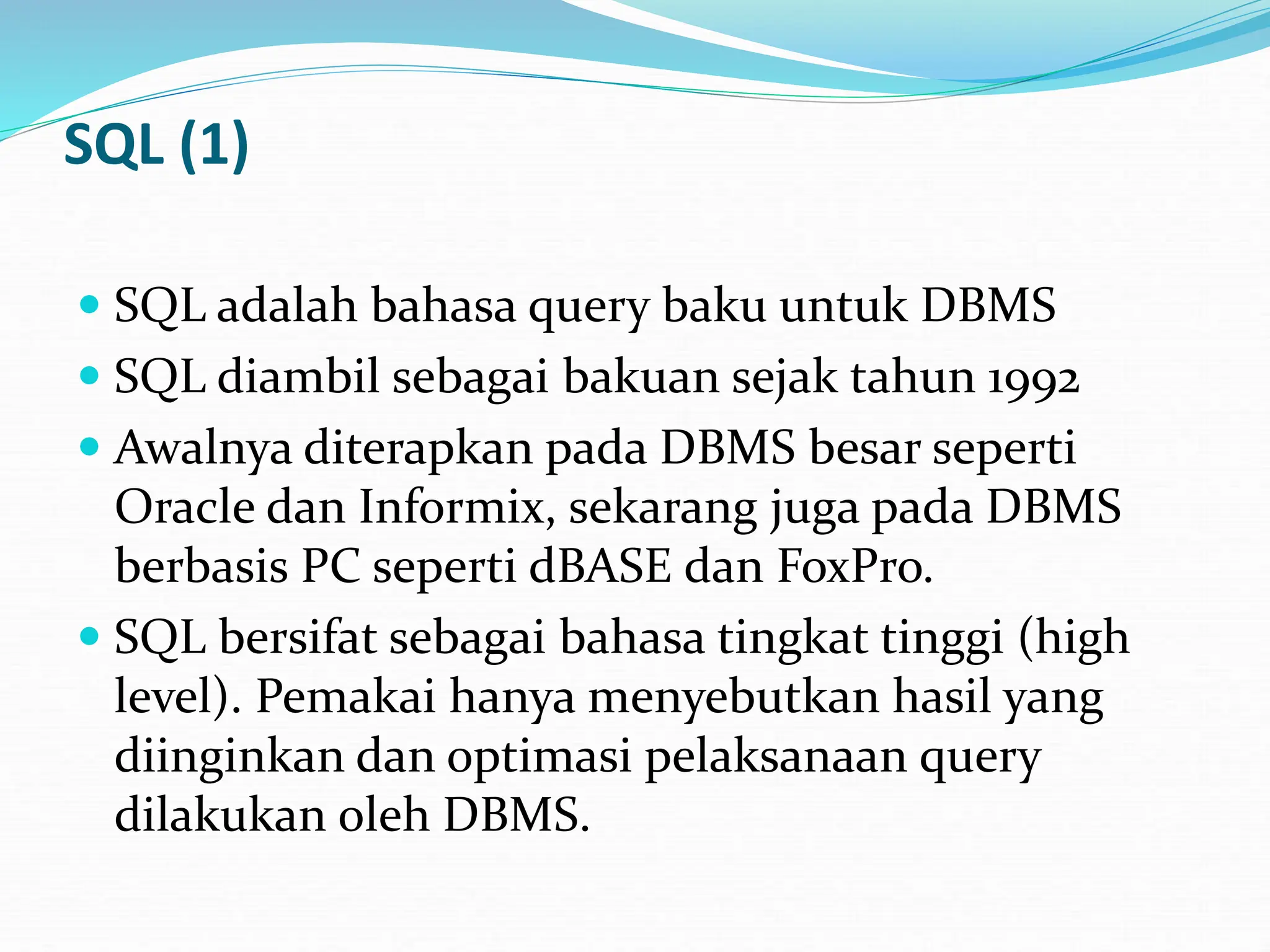 SQL (1)
 SQL adalah bahasa query baku untuk DBMS
 SQL diambil sebagai bakuan sejak tahun 1992
 Awalnya diterapkan pada DBMS besar seperti
Oracle dan Informix, sekarang juga pada DBMS
berbasis PC seperti dBASE dan FoxPro.
 SQL bersifat sebagai bahasa tingkat tinggi (high
level). Pemakai hanya menyebutkan hasil yang
diinginkan dan optimasi pelaksanaan query
dilakukan oleh DBMS.
 