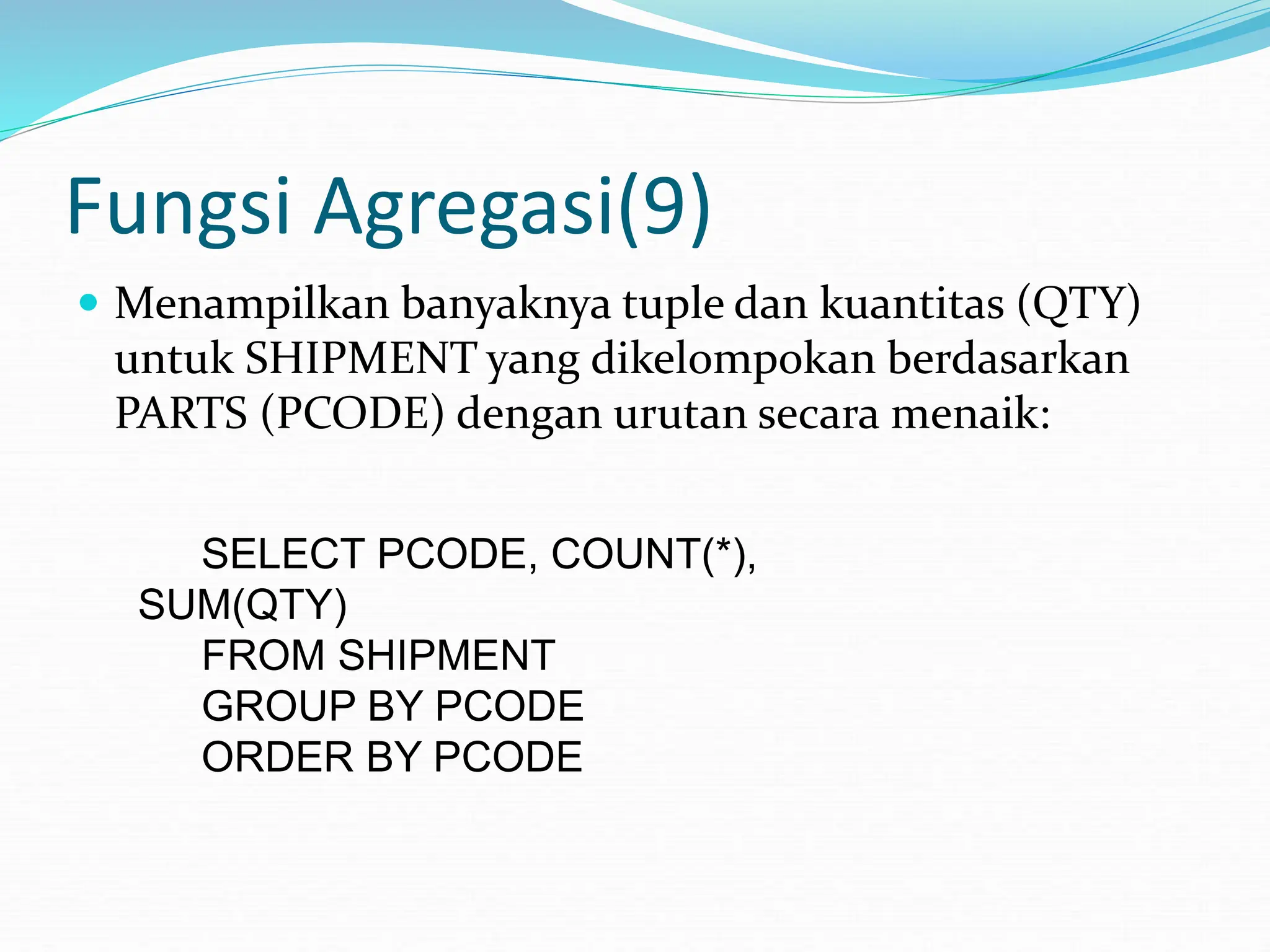 Fungsi Agregasi(9)
 Menampilkan banyaknya tuple dan kuantitas (QTY)
untuk SHIPMENT yang dikelompokan berdasarkan
PARTS (PCODE) dengan urutan secara menaik:
SELECT PCODE, COUNT(*),
SUM(QTY)
FROM SHIPMENT
GROUP BY PCODE
ORDER BY PCODE
 
