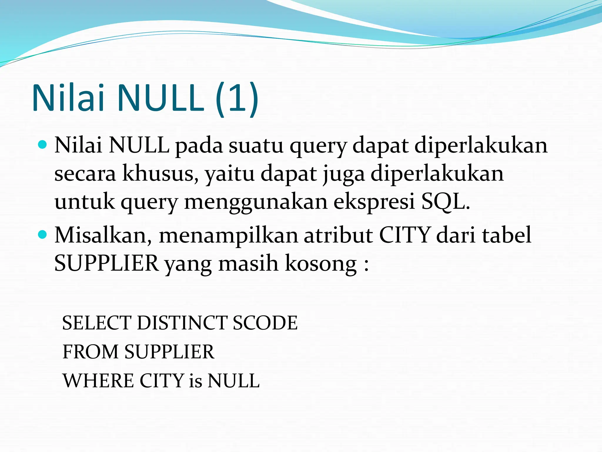Nilai NULL (1)
 Nilai NULL pada suatu query dapat diperlakukan
secara khusus, yaitu dapat juga diperlakukan
untuk query menggunakan ekspresi SQL.
 Misalkan, menampilkan atribut CITY dari tabel
SUPPLIER yang masih kosong :
SELECT DISTINCT SCODE
FROM SUPPLIER
WHERE CITY is NULL
 
