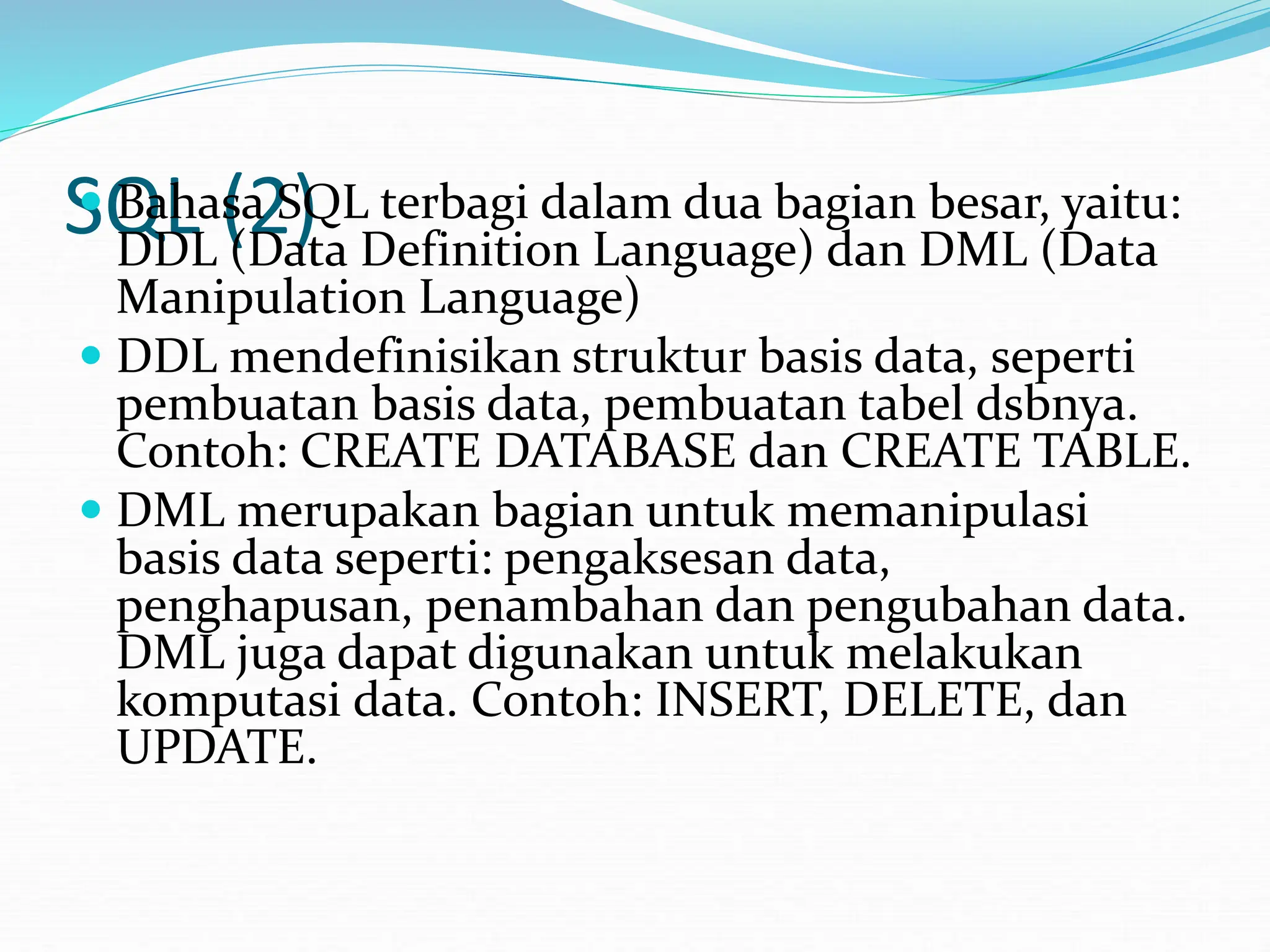 SQL (2)
 Bahasa SQL terbagi dalam dua bagian besar, yaitu:
DDL (Data Definition Language) dan DML (Data
Manipulation Language)
 DDL mendefinisikan struktur basis data, seperti
pembuatan basis data, pembuatan tabel dsbnya.
Contoh: CREATE DATABASE dan CREATE TABLE.
 DML merupakan bagian untuk memanipulasi
basis data seperti: pengaksesan data,
penghapusan, penambahan dan pengubahan data.
DML juga dapat digunakan untuk melakukan
komputasi data. Contoh: INSERT, DELETE, dan
UPDATE.
 