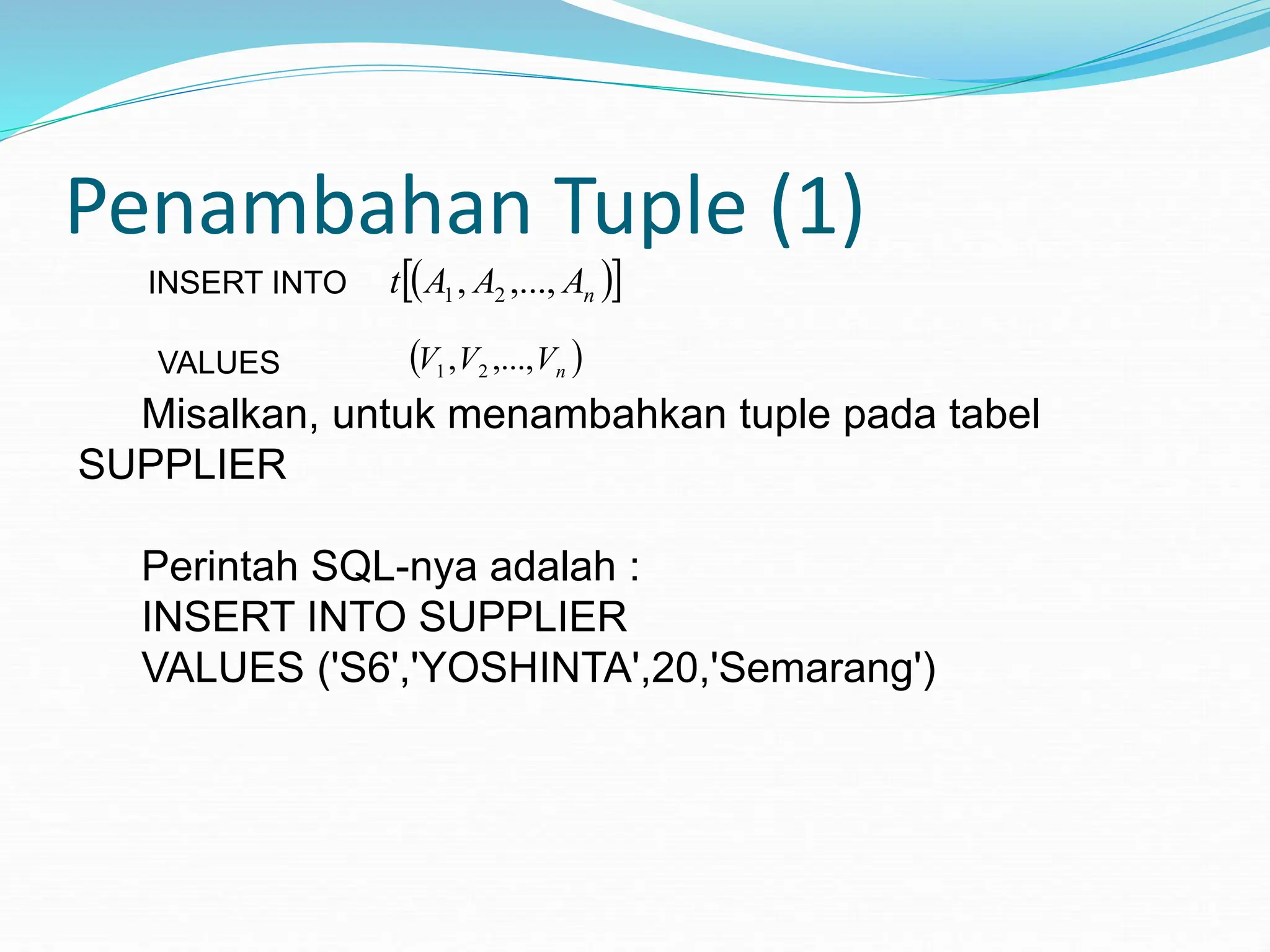 Penambahan Tuple (1)
INSERT INTO  
 
n
A
A
A
t ,...,
, 2
1
VALUES  
n
V
V
V ,...,
, 2
1
Misalkan, untuk menambahkan tuple pada tabel
SUPPLIER
Perintah SQL-nya adalah :
INSERT INTO SUPPLIER
VALUES ('S6','YOSHINTA',20,'Semarang')
 