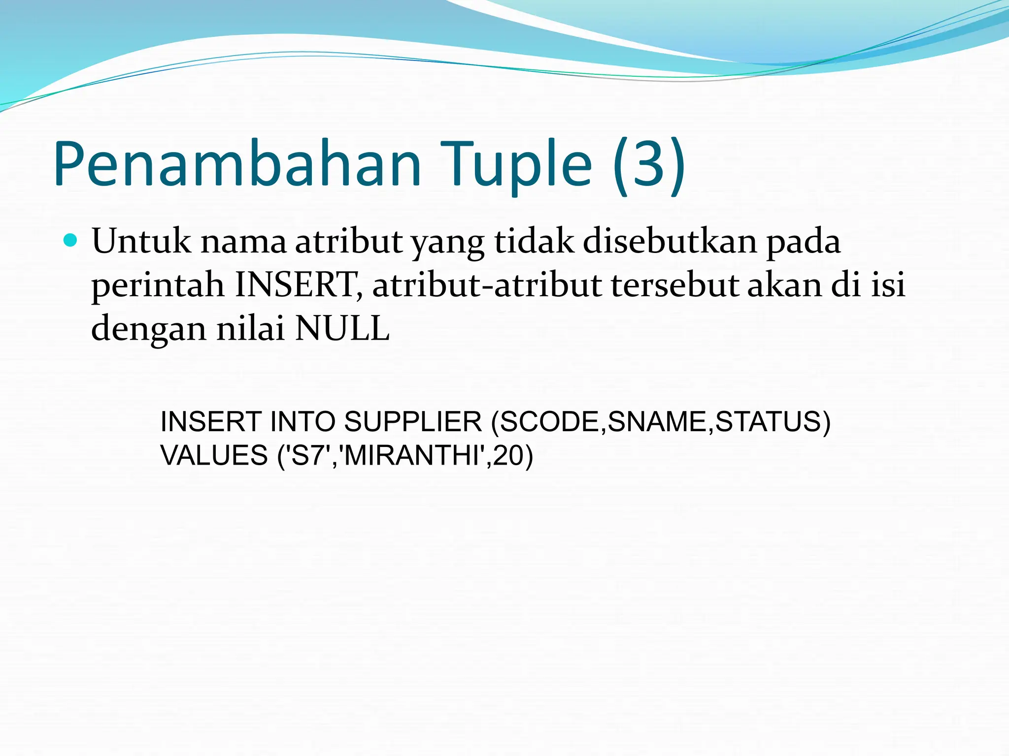 Penambahan Tuple (3)
 Untuk nama atribut yang tidak disebutkan pada
perintah INSERT, atribut-atribut tersebut akan di isi
dengan nilai NULL
INSERT INTO SUPPLIER (SCODE,SNAME,STATUS)
VALUES ('S7','MIRANTHI',20)
 