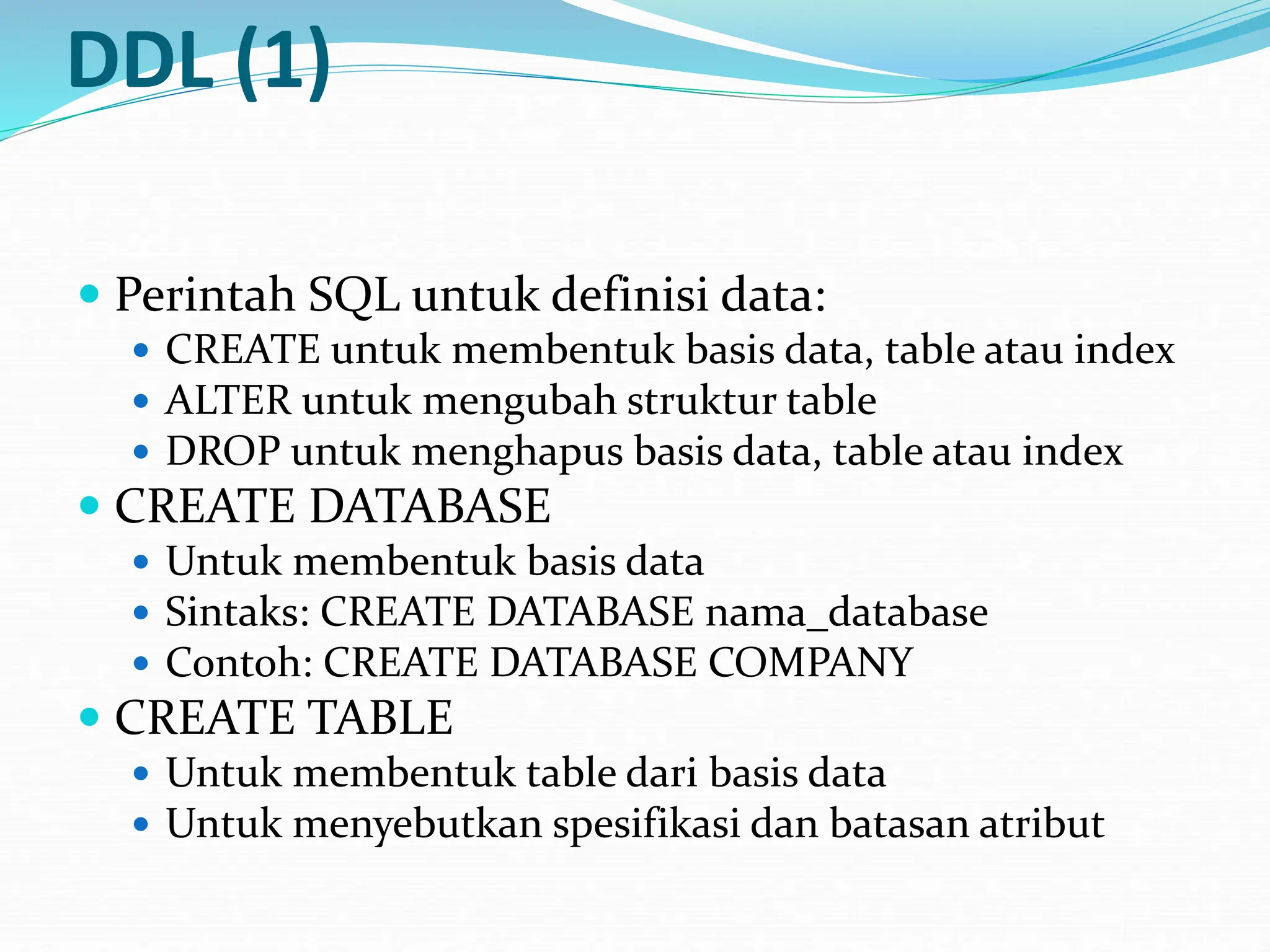 DDL (1)
 Perintah SQL untuk definisi data:
 CREATE untuk membentuk basis data, table atau index
 ALTER untuk mengubah struktur table
 DROP untuk menghapus basis data, table atau index
 CREATE DATABASE
 Untuk membentuk basis data
 Sintaks: CREATE DATABASE nama_database
 Contoh: CREATE DATABASE COMPANY
 CREATE TABLE
 Untuk membentuk table dari basis data
 Untuk menyebutkan spesifikasi dan batasan atribut
 