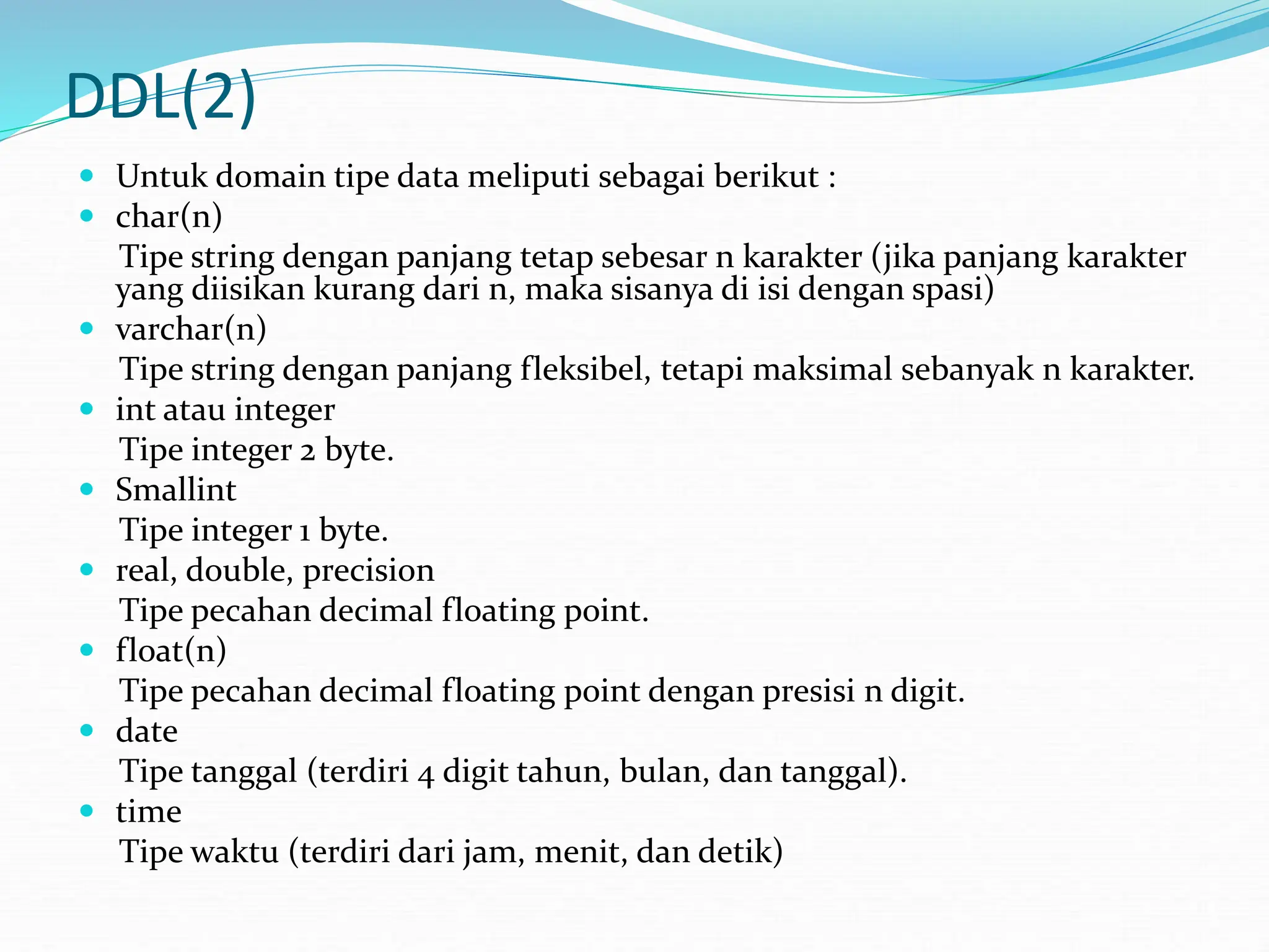 DDL(2)
 Untuk domain tipe data meliputi sebagai berikut :
 char(n)
Tipe string dengan panjang tetap sebesar n karakter (jika panjang karakter
yang diisikan kurang dari n, maka sisanya di isi dengan spasi)
 varchar(n)
Tipe string dengan panjang fleksibel, tetapi maksimal sebanyak n karakter.
 int atau integer
Tipe integer 2 byte.
 Smallint
Tipe integer 1 byte.
 real, double, precision
Tipe pecahan decimal floating point.
 float(n)
Tipe pecahan decimal floating point dengan presisi n digit.
 date
Tipe tanggal (terdiri 4 digit tahun, bulan, dan tanggal).
 time
Tipe waktu (terdiri dari jam, menit, dan detik)
 