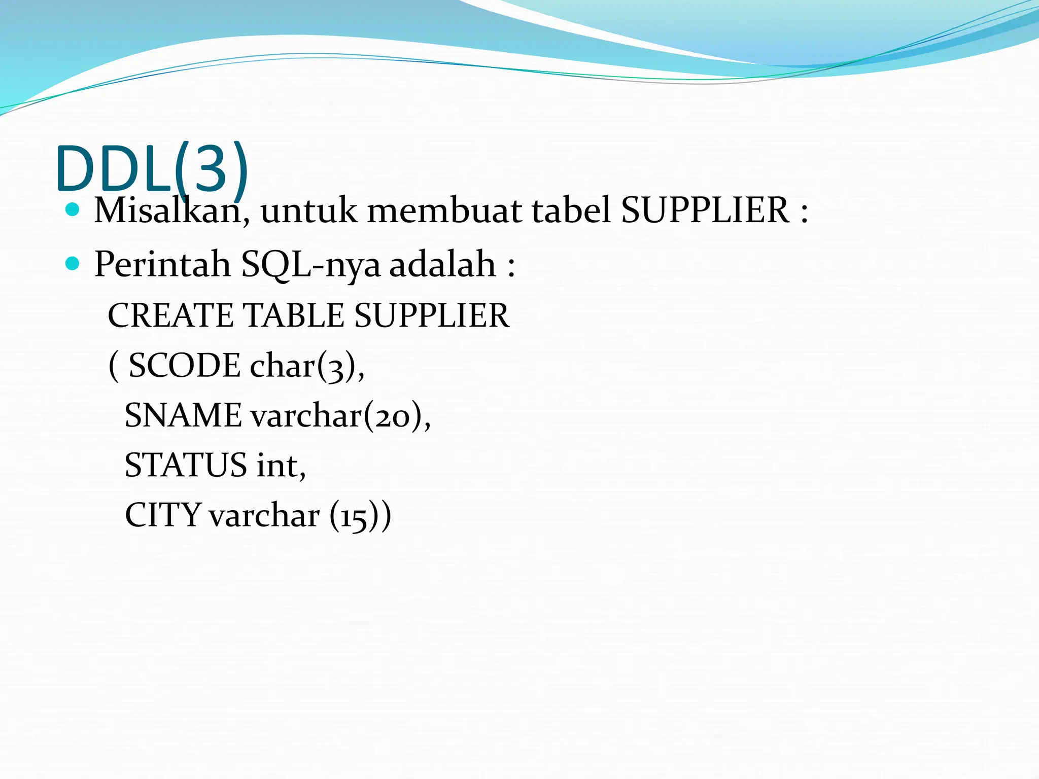 DDL(3)
 Misalkan, untuk membuat tabel SUPPLIER :
 Perintah SQL-nya adalah :
CREATE TABLE SUPPLIER
( SCODE char(3),
SNAME varchar(20),
STATUS int,
CITY varchar (15))
 