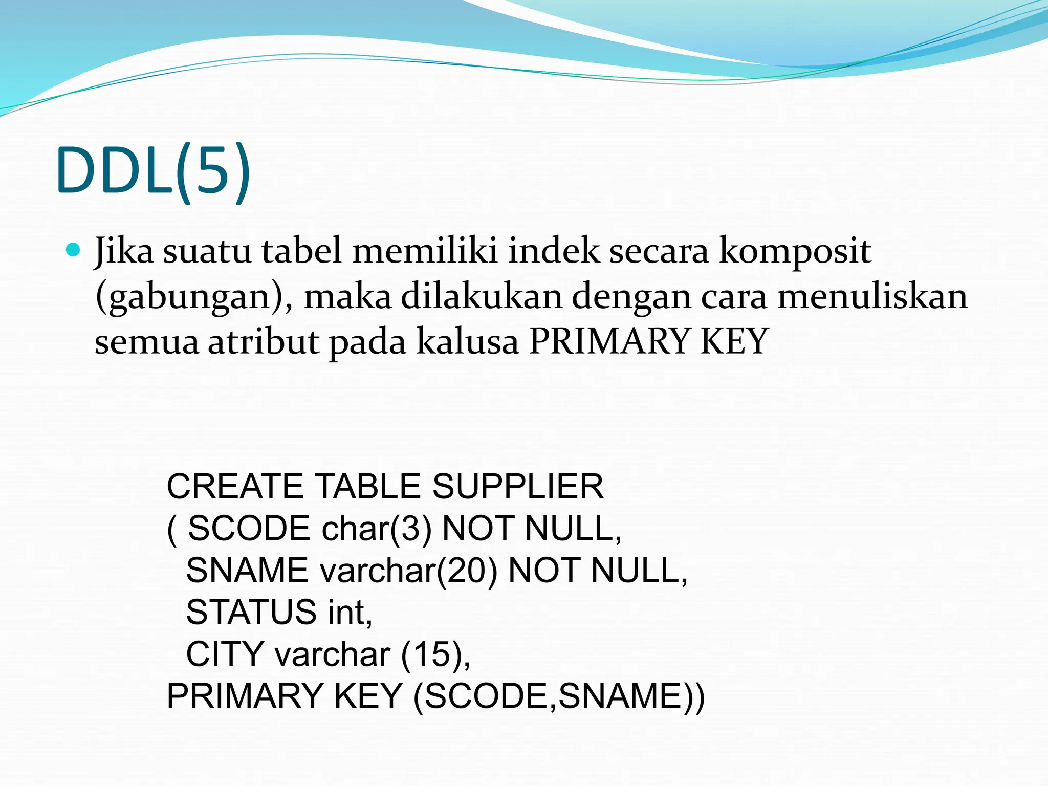 DDL(5)
 Jika suatu tabel memiliki indek secara komposit
(gabungan), maka dilakukan dengan cara menuliskan
semua atribut pada kalusa PRIMARY KEY
CREATE TABLE SUPPLIER
( SCODE char(3) NOT NULL,
SNAME varchar(20) NOT NULL,
STATUS int,
CITY varchar (15),
PRIMARY KEY (SCODE,SNAME))
 
