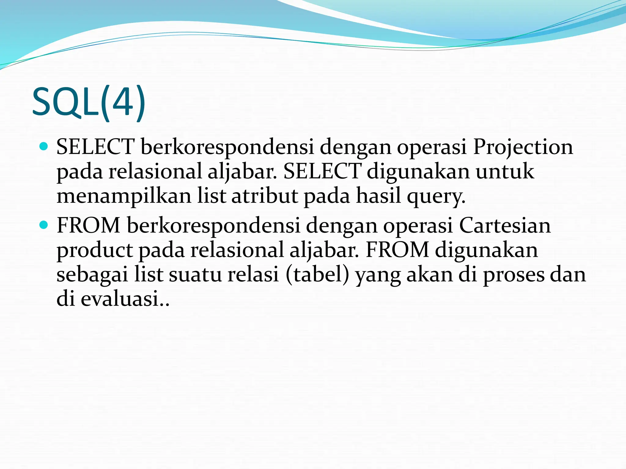 SQL(4)
 SELECT berkorespondensi dengan operasi Projection
pada relasional aljabar. SELECT digunakan untuk
menampilkan list atribut pada hasil query.
 FROM berkorespondensi dengan operasi Cartesian
product pada relasional aljabar. FROM digunakan
sebagai list suatu relasi (tabel) yang akan di proses dan
di evaluasi..
 