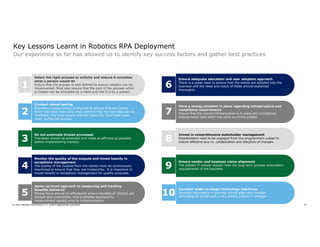27© 2019 Member firms and DTTL: Insert appropriate copyright
Key Lessons Learnt in Robotics RPA Deployment
Our experience so far has allowed us to identify key success factors and gather best practices
1
Select the right process or activity and ensure it emulates
what a person would do
Ensure that the process is well defined to ensure robotics can be
implemented. Must also ensure that the part of the process which
is chosen can be emulated by a robot just like it is by a person
2
Conduct robust testing
Business process testing is required to ensure that any issues
which the robot may have when determining the next step can be
identified. This is to ensure that the robot can ‘have their eyes
open’ during the process
3
Do not automate broken processes
Processes should be amended and made as efficient as possible
before implementing robotics
4
Monitor the quality of the outputs and invest heavily in
exceptions management
The quality of the outputs from the robots must be continuously
monitored to ensure that they are trustworthy. It is important to
invest heavily in exceptions management for quality purposes.
5
Agree up-front approach to measuring and tracking
benefits delivered
Strong focus should be afforded to ensure benefits of robotics are
tracked and understood, with a detailed approach to
measurement agreed prior to implementation
6
Ensure adequate education and user adoption approach
There is a great need to ensure that the robots are adopted into the
business and the need and result of these should explained
thoroughly
7
Have a strong checklist in place regarding infrastructure and
compliance requirements
Ensure that the correct infrastructure is in place and compliance
requirements have been met early on in the project
8
Invest in comprehensive stakeholder management
Stakeholders need to be engaged from the programme’s outset to
ensure effective buy-in, collaboration and adoption of changes
9
Ensure vendor and business vision alignment
The chosen IT vendor should meet the long term process automation
requirements of the business
10
Consider wider strategic technology initiatives
Selected automation of process should align with broader
technological investment in the client’s overall IT strategy
 
