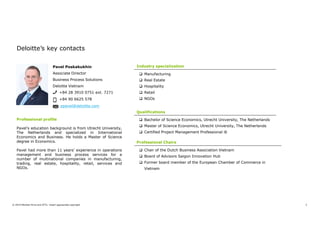3© 2019 Member firms and DTTL: Insert appropriate copyright
Pavel Poskakukhin
Associate Director
Business Process Solutions
Deloitte Vietnam
+84 28 3910 0751 ext. 7271
+84 90 6625 578
ppavel@deloitte.com
Professional profile
Pavel’s education background is from Utrecht University,
The Netherlands and specialized in International
Economics and Business. He holds a Master of Science
degree in Economics.
Pavel had more than 11 years’ experience in operations
management and business process services for a
number of multinational companies in manufacturing,
trading, real estate, hospitality, retail, services and
NGOs.
Industry specialization
 Manufacturing
 Real Estate
 Hospitality
 Retail
 NGOs
Qualifications
 Bachelor of Science Economics, Utrecht University, The Netherlands
 Master of Science Economics, Utrecht University, The Netherlands
 Certified Project Management Professional ®
Deloitte’s key contacts
Professional Chairs
 Chair of the Dutch Business Association Vietnam
 Board of Advisors Saigon Innovation Hub
 Former board member of the European Chamber of Commerce in
Vietnam
 