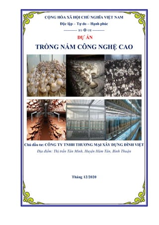 CỘNG HÒA XÃ HỘI CHỦ NGHĨA VIỆT NAM
Độc lập – Tự do – Hạnh phúc
-----------    ----------
DỰ ÁN
TRỒNG NẤM CÔNG NGHỆ CAO
Chủ đầu tư: CÔNG TY TNHH THƯƠNG MẠI XÂY DỰNG ĐÌNH VIỆT
Địa điểm: Thị trấn Tân Minh, Huyện Hàm Tân, Bình Thuận
Tháng 12/2020
 