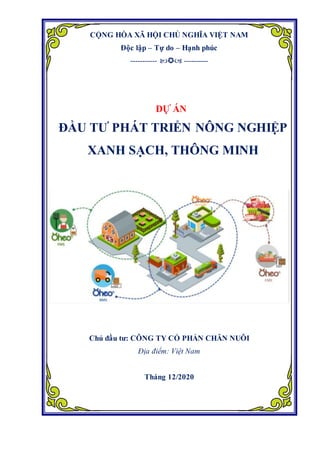 CỘNG HÒA XÃ HỘI CHỦ NGHĨA VIỆT NAM
Độc lập – Tự do – Hạnh phúc
-----------  ----------
DỰ ÁN
ĐẦU TƯ PHÁT TRIỂN NÔNG NGHIỆP
XANH SẠCH, THÔNG MINH
Chủ đầu tư: CÔNG TY CỔ PHẨN CHĂN NUÔI
Địa điểm: Việt Nam
Tháng 12/2020
 