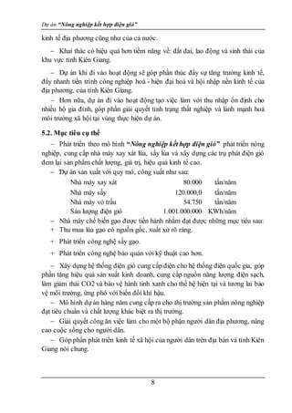 Dự án “Nông nghiệp kết hợp điện gió”
8
kinh tế địa phương cũng như của cả nước.
 Khai thác có hiệu quả hơn tiềm năng về: đất đai, lao động và sinh thái của
khu vực tỉnh Kiên Giang.
 Dự án khi đi vào hoạt động sẽ góp phần thúc đẩy sự tăng trưởng kinh tế,
đẩy nhanh tiến trình công nghiệp hoá - hiện đại hoá và hội nhập nền kinh tế của
địa phương, của tỉnh Kiên Giang.
 Hơn nữa, dự án đi vào hoạt động tạo việc làm với thu nhập ổn định cho
nhiều hộ gia đình, góp phần giải quyết tình trạng thất nghiệp và lành mạnh hoá
môi trường xã hội tại vùng thực hiện dự án.
5.2. Mục tiêu cụ thể
 Phát triển theo mô hình “Nông nghiệp kết hợp điện gió” phát triển nông
nghiệp, cung cấp nhà máy xay xát lúa, sấy lúa và xây dựng các trụ phát điện gió
đem lại sản phẩm chất lượng, giá trị, hiệu quả kinh tế cao.
 Dự án sản xuất với quy mô, công suất như sau:
Nhà máy xay xát 80.000 tấn/năm
Nhà máy sấy 120.000,0 tấn/năm
Nhà máy vỏ trấu 54.750 tấn/năm
Sản lượng điện gió 1.001.000.000 KWh/năm
 Nhà máy chế biến gạo được tiến hành nhằm đạt được những mục tiêu sau:
+ Thu mua lúa gạo có nguồn gốc, xuất xứ rõ ràng.
+ Phát triển công nghệ sấy gạo.
+ Phát triển công nghệ bảo quản với kỹ thuật cao hơn.
 Xây dựng hệ thống điện gió cung cấp điện cho hệ thống điện quốc gia, góp
phần tăng hiệu quả sản xuất kinh doanh, cung cấp nguồn năng lượng điện sạch,
làm giảm thải CO2 và bảo vệ hành tinh xanh cho thế hệ hiện tại và tương lai bảo
vệ môi trường, ứng phó với biến đổi khí hậu.
 Mô hình dựán hàng năm cung cấp ra cho thị trường sản phẩm nông nghiệp
đạt tiêu chuẩn và chất lượng khác biệt ra thị trường.
 Giải quyết công ăn việc làm cho một bộ phận người dân địa phương, nâng
cao cuộc sống cho người dân.
 Góp phần phát triển kinh tế xã hội của người dân trên địa bàn và tỉnh Kiên
Giang nói chung.
 