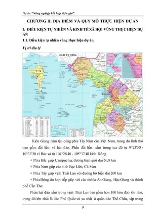 Dự án “Nông nghiệp kết hợp điện gió”
9
CHƯƠNG II. ĐỊA ĐIỂM VÀ QUY MÔ THỰC HIỆN DỰÁN
I. ĐIỀU KIỆN TỰ NHIÊN VÀ KINH TẾ XÃ HỘI VÙNG THỰC HIỆN DỰ
ÁN
1.1. Điều kiện tự nhiên vùng thực hiện dự án.
Vị trí địa lý
Kiên Giang nằm tận cùng phía Tây Nam của Việt Nam, trong đó lãnh thổ
bao gồm đất liền và hải đảo. Phần đất liền nằm trong tọa độ từ 9°23'50 -
10°32'30 vĩ Bắc và từ 104°26'40 - 105°32'40 kinh Đông.
+ Phía Bắc giáp Campuchia, đường biên giới dài 56,8 km
+ Phía Nam giáp các tỉnh Bạc Liêu, Cà Mau
+ Phía Tây giáp vịnh Thái Lan với đường bờ biển dài 200 km
+ PhíaĐông lần lượt tiếp giáp với các tỉnh là An Giang, Hậu Giang và thành
phố Cần Thơ.
Phần hải đảo nằm trong vịnh Thái Lan bao gồm hơn 100 hòn đảo lớn nhỏ,
trong đó lớn nhất là đảo Phú Quốc và xa nhất là quần đảo Thổ Châu, tập trung
 