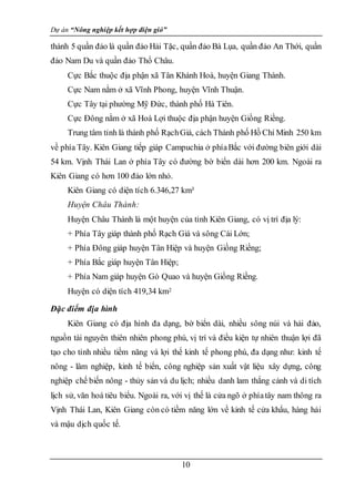Dự án “Nông nghiệp kết hợp điện gió”
10
thành 5 quần đảo là quần đảo Hải Tặc, quần đảo Bà Lụa, quần đảo An Thới, quần
đảo Nam Du và quần đảo Thổ Châu.
Cực Bắc thuộc địa phận xã Tân Khánh Hoà, huyện Giang Thành.
Cực Nam nằm ở xã Vĩnh Phong, huyện Vĩnh Thuận.
Cực Tây tại phường Mỹ Đức, thành phố Hà Tiên.
Cực Đông nằm ở xã Hoà Lợi thuộc địa phận huyện Giồng Riềng.
Trung tâm tỉnh là thành phố RạchGiá, cách Thành phố Hồ Chí Minh 250 km
về phía Tây. Kiên Giang tiếp giáp Campuchia ở phíaBắc với đường biên giới dài
54 km. Vịnh Thái Lan ở phía Tây có đường bờ biển dài hơn 200 km. Ngoài ra
Kiên Giang có hơn 100 đảo lớn nhỏ.
Kiên Giang có diện tích 6.346,27 km²
Huyện Châu Thành:
Huyện Châu Thành là một huyện của tỉnh Kiên Giang, có vị trí địa lý:
+ Phía Tây giáp thành phố Rạch Giá và sông Cái Lớn;
+ Phía Đông giáp huyện Tân Hiệp và huyện Giồng Riềng;
+ Phía Bắc giáp huyện Tân Hiệp;
+ Phía Nam giáp huyện Gò Quao và huyện Giồng Riềng.
Huyện có diện tích 419,34 km2
Đặc điểm địa hình
Kiên Giang có địa hình đa dạng, bờ biển dài, nhiều sông núi và hải đảo,
nguồn tài nguyên thiên nhiên phong phú, vị trí và điều kiện tự nhiên thuận lợi đã
tạo cho tỉnh nhiều tiềm năng và lợi thế kinh tế phong phú, đa dạng như: kinh tế
nông - lâm nghiệp, kinh tế biển, công nghiệp sản xuất vật liệu xây dựng, công
nghiệp chế biến nông - thủy sản và du lịch; nhiều danh lam thắng cảnh và di tích
lịch sử, văn hoá tiêu biểu. Ngoài ra, với vị thế là cửa ngõ ở phíatây nam thông ra
Vịnh Thái Lan, Kiên Giang còn có tiềm năng lớn về kinh tế cửa khẩu, hàng hải
và mậu dịch quốc tế.
 