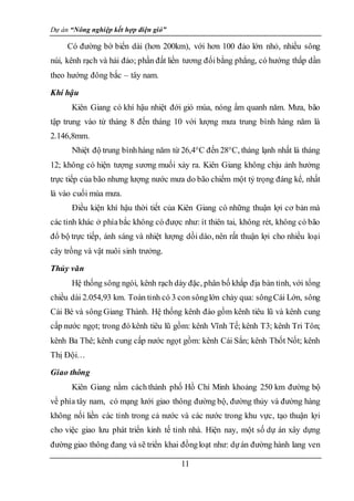 Dự án “Nông nghiệp kết hợp điện gió”
11
Có đường bờ biển dài (hơn 200km), với hơn 100 đảo lớn nhỏ, nhiều sông
núi, kênh rạch và hải đảo; phần đất liền tương đốibằng phẳng, có hướng thấp dần
theo hướng đông bắc – tây nam.
Khí hậu
Kiên Giang có khí hậu nhiệt đới gió mùa, nóng ẩm quanh năm. Mưa, bão
tập trung vào từ tháng 8 đến tháng 10 với lượng mưa trung bình hàng năm là
2.146,8mm.
Nhiệt độ trung bìnhhàng năm từ 26,4°C đến 28°C, tháng lạnh nhất là tháng
12; không có hiện tượng sương muối xảy ra. Kiên Giang không chịu ảnh hưởng
trực tiếp của bão nhưng lượng nước mưa do bão chiếm một tỷ trọng đáng kể, nhất
là vào cuối mùa mưa.
Ðiều kiện khí hậu thời tiết của Kiên Giang có những thuận lợi cơ bản mà
các tỉnh khác ở phíabắc không có được như: ít thiên tai, không rét, không có bão
đổ bộ trực tiếp, ánh sáng và nhiệt lượng dồi dào, nên rất thuận lợi cho nhiều loại
cây trồng và vật nuôi sinh trưởng.
Thủy văn
Hệ thống sông ngòi, kênh rạch dày đặc, phân bố khắp địa bàn tỉnh, với tổng
chiều dài 2.054,93 km. Toàn tỉnh có 3 con sônglớn chảy qua: sôngCái Lớn, sông
Cái Bé và sông Giang Thành. Hệ thống kênh đào gồm kênh tiêu lũ và kênh cung
cấp nước ngọt; trong đó kênh tiêu lũ gồm: kênh Vĩnh Tế; kênh T3; kênh Tri Tôn;
kênh Ba Thê; kênh cung cấp nước ngọt gồm: kênh Cái Sắn; kênh Thốt Nốt; kênh
Thị Đội…
Giao thông
Kiên Giang nằm cáchthành phố Hồ Chí Minh khoảng 250 km đường bộ
về phía tây nam, có mạng lưới giao thông đường bộ, đường thủy và đường hàng
không nối liền các tỉnh trong cả nước và các nước trong khu vực, tạo thuận lợi
cho việc giao lưu phát triển kinh tế tỉnh nhà. Hiện nay, một số dự án xây dựng
đường giao thông đang và sẽ triển khai đồngloạt như: dựán đường hành lang ven
 