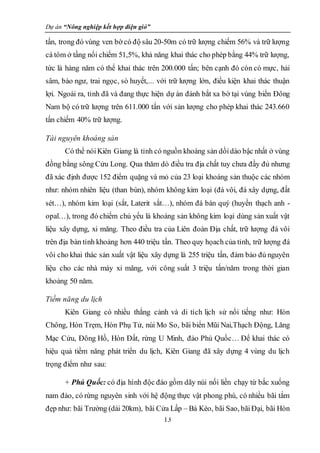 Dự án “Nông nghiệp kết hợp điện gió”
13
tấn, trong đó vùng ven bờ có độ sâu 20-50m có trữ lượng chiếm 56% và trữ lượng
cá tôm ở tầng nổi chiếm 51,5%, khả năng khai thác cho phép bằng 44% trữ lượng,
tức là hàng năm có thể khai thác trên 200.000 tấn; bên cạnh đó còn có mực, hải
sâm, bào ngư, trai ngọc, sò huyết,... với trữ lượng lớn, điều kiện khai thác thuận
lợi. Ngoài ra, tỉnh đã và đang thực hiện dự án đánh bắt xa bờ tại vùng biển Đông
Nam bộ có trữ lượng trên 611.000 tấn với sản lượng cho phép khai thác 243.660
tấn chiếm 40% trữ lượng.
Tài nguyên khoáng sản
Có thể nóiKiên Giang là tỉnh có nguồn khoáng sản dồidào bậc nhất ở vùng
đồng bằng sông Cửu Long. Qua thăm dò điều tra địa chất tuy chưa đầy đủ nhưng
đã xác định được 152 điểm quặng và mỏ của 23 loại khoáng sản thuộc các nhóm
như: nhóm nhiên liệu (than bùn), nhóm không kim loại (đá vôi, đá xây dựng, đất
sét…), nhóm kim loại (sắt, Laterit sắt…), nhóm đá bán quý (huyền thạch anh -
opal…), trong đó chiếm chủ yếu là khoáng sản không kim loại dùng sản xuất vật
liệu xây dựng, xi măng. Theo điều tra của Liên đoàn Địa chất, trữ lượng đá vôi
trên địa bàn tỉnh khoảng hơn 440 triệu tấn. Theo quy họach của tỉnh, trữ lượng đá
vôi cho khai thác sản xuất vật liệu xây dựng là 255 triệu tấn, đảm bảo đủ nguyên
liệu cho các nhà máy xi măng, với công suất 3 triệu tấn/năm trong thời gian
khoảng 50 năm.
Tiềm năng du lịch
Kiên Giang có nhiều thắng cảnh và di tích lịch sử nổi tiếng như: Hòn
Chông, Hòn Trẹm, Hòn Phụ Tử, núi Mo So, bãi biển Mũi Nai,Thạch Động, Lăng
Mạc Cửu, Đông Hồ, Hòn Đất, rừng U Minh, đảo Phú Quốc… Để khai thác có
hiệu quả tiềm năng phát triển du lịch, Kiên Giang đã xây dựng 4 vùng du lịch
trọng điểm như sau:
+ Phú Quốc: có địa hình độc đáo gồm dãy núi nối liền chạy từ bắc xuống
nam đảo, có rừng nguyên sinh với hệ động thực vật phong phú, có nhiều bãi tắm
đẹp như: bãi Trường (dài 20km), bãi Cửa Lấp – Bà Kèo, bãi Sao, bãiĐại, bãi Hòn
 