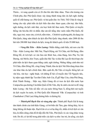 Dự án “Nông nghiệp kết hợp điện gió”
14
Thơm... và xung quanh còn có 26 đảo lớn nhỏ khác nhau. Theo chủ trương của
Chính phủ, đảo Phú Quốc được xây dựng thành trung tâm du lịch nghỉ dưỡng
quốc tế chất lượng cao. Phú Quốc và hai quần đảo An Thới, Thổ Châu là vùng lý
tưởng cho việc phát triển du lịch biển đảo như: tham quan, cắm trại, tắm biển,
nghỉ dưỡng, du lịch sinh thái, các loại hình thể thao nước. Phú Quốc có truyền
thống văn hóa lâu đời và nhiều đặc sản nổi tiếng như: nước mắm Phú Quốc, hồ
tiêu, ngọc trai, rượu sim, cá trích, nấm tràm... Chínhtừ sựphong phú, đa dạng của
Phú Quốc, hàng năm khách du lịch đến Phú Quốc tăng nhanh, năm 2008 đã thu
hút trên 200.000 lượt khách du lịch, trong đó khách quốc tế trên 55.000 lượt.
+ Vùng Hà Tiên – Kiên Lương: Nhiều thắng cảnh biển, núi non của Hà
Tiên – Kiên Lương như: Mũi Nai, Thạch Động, núi Tô Châu, núi Đá Dựng, đầm
Đông Hồ, di tích lịch sử văn hóa núi Bình San, chùa Hang, hòn Phụ Tử, bãi
Dương, núi MoSo, hòn Trẹm, quần đảo Hải Tặc và đảo Bà Lụa rất thích hợp cho
phát triển du lịch tham quan thắng cảnh, nghỉ dưỡng. Những thắng cảnh như núi
Tô Châu, đầm Đông Hồ, sông Giang Thành, khu du lịch Núi Đèn đang được đưa
vào khai thác du lịch chính thức. Bên cạnh đó, Hà Tiên có truyền thống lịch sử
văn hóa, văn học - nghệ thuật, với những lễ hội cổ truyền như Tết Nguyên tiêu,
kỷ niệm ngày thành lập Tao đàn Chiêu Anh Các, lễ giỗ Mạc Cửu, chùa Phù Dung,
đình Thành Hoàng… Hiện nay, Kiên Giang đã có tour du lịch đến nước bạn
Campuchia qua đường Cửa khẩu Quốc tế Hà Tiên, đây là cánh cửa mở ra để vùng
Kiên Lương - Hà Tiên nối liền với các nước Đông Nam Á; đồng thời mở tuyến
du lịch xuyên ba nước, từ Phú Quốc đến Shianouk Ville (Campuchia) và tỉnh
Chanthaburi (Thái Lan) bằng đường biển và đường bộ.
+ Thành phố Rạch Gía và vùng phụ cận: Thành phố Rạch Giá là trung
tâm hành chính của tỉnh Kiên Giang, có bờ biển dài 7km, giao thông thủy, bộ và
hàng không rất thuận tiện. Rạch Giá có cơ sở hạ tầng tốt, nhiều ditích lịch sử văn
hóa, là điểm dừng chân để đi tiếp đến Hà Tiên, Phú Quốc và các vùng khác trong
tỉnh. Do đó, có lợi thế trong phát triển các dịch vụ như: lưu trú, ăn uống, các dịch
 