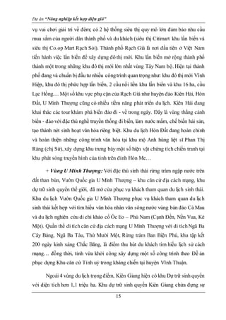 Dự án “Nông nghiệp kết hợp điện gió”
15
vụ vui chơi giải trí về đêm; có 2 hệ thống siêu thị quy mô lớn đảm bảo nhu cầu
mua sắm của người dân thành phố và du khách (siêu thị Citimart khu lấn biển và
siêu thị Co.op Mart Rạch Sỏi). Thành phố Rạch Giá là nơi đầu tiên ở Việt Nam
tiến hành việc lấn biển để xây dựng đô thị mới. Khu lấn biển mở rộng thành phố
thành một trong những khu đô thị mới lớn nhất vùng Tây Nam bộ. Hiện tại thành
phố đang và chuẩn bịđầu tư nhiều côngtrình quan trọng như: khu đô thị mới Vĩnh
Hiệp, khu đô thị phức hợp lấn biển, 2 cầu nối liền khu lấn biển và khu 16 ha, cầu
Lạc Hồng.... Một số khu vực phụ cận của Rạch Giá như huyện đảo Kiên Hải, Hòn
Đất, U Minh Thượng cũng có nhiều tiềm năng phát triển du lịch. Kiên Hải đang
khai thác các tour khám phá biển đảo đi - về trong ngày. Đây là vùng thắng cảnh
biển - đảo với đặc thù nghề truyền thống đi biển, làm nước mắm, chế biến hải sản,
tạo thành nét sinh hoạt văn hóa riêng biệt. Khu du lịch Hòn Đất đang hoàn chỉnh
và hoàn thiện những công trình văn hóa tại khu mộ Anh hùng liệt sĩ Phan Thị
Ràng (chị Sứ), xây dựng khu trưng bày một số hiện vật chứng tích chiến tranh tại
khu phát sóng truyền hình của tỉnh trên đỉnh Hòn Me…
+ Vùng U Minh Thượng: Với đặc thù sinh thái rừng tràm ngập nước trên
đất than bùn, Vườn Quốc gia U Minh Thượng – khu căn cứ địa cách mạng, khu
dự trữ sinh quyển thế giới, đã mở cửa phục vụ khách tham quan du lịch sinh thái.
Khu du lịch Vườn Quốc gia U Minh Thượng phục vụ khách tham quan du lịch
sinh thái kết hợp với tìm hiểu văn hóa nhân văn sông nước vùng bán đảo Cà Mau
và du lịch nghiên cứu di chỉ khảo cổ Ốc Eo – Phù Nam (Cạnh Đền, Nền Vua, Kè
Một). Quần thể di tích căn cứ địa cách mạng U Minh Thượng với di tíchNgã Ba
Cây Bàng, Ngã Ba Tàu, Thứ Mười Một, Rừng tràm Ban Biện Phú, khu tập kết
200 ngày kinh xáng Chắc Băng, là điểm thu hút du khách tìm hiểu lịch sử cách
mạng… đồng thời, tỉnh vừa khởi công xây dựng một số công trình theo Đề án
phục dựng Khu căn cứ Tỉnh uỷ trong kháng chiến tại huyện Vĩnh Thuận.
Ngoài 4 vùng du lịch trọng điểm, Kiên Giang hiện có khu Dự trữ sinh quyển
với diện tích hơn 1,1 triệu ha. Khu dự trữ sinh quyển Kiên Giang chứa đựng sự
 