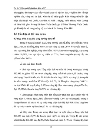 Dự án “Nông nghiệp kết hợp điện gió”
16
phong phú, đa dạng và đặc sắc về cảnh quan và hệ sinh thái, có giá trị lớn về mặt
nghiên cứu, cũng như du lịch. Khu dự trữ sinh quyển Kiên Giang trùm lên địa
phận các huyện Phú Quốc, An Minh, U Minh Thượng, Vĩnh Thuận, Kiên Lương
và Kiên Hải, gồm 3 vùng lõi thuộc Vườn Quốc gia U Minh Thượng, Vườn Quốc
gia Phú Quốc và rừng phòng hộ ven biển Kiên Lương, Kiên Hải.
1.2. Điều kiện xã hội vùng dự án.
Về thực hiện mục tiêu tăng trưởng kinh tế
Trong 6 tháng đầu năm 2020, tăng trưởng kinh tế, tổng sản phẩm (GRDP)
đạt 32.458,91 tỷ đồng, tăng 3,03% so với cùng kỳ năm 2019. Về cơ cấu kinh tế,
khu vực nông, lâm nghiệp, thủy sảnchiếm 36,5%; khu vực côngnghiệp, xây dựng
chiếm 19,59%, khu vực dịch vụ chiếm 41,27%; thuế sản phẩm (-) trợ cấp sản
phẩm chiếm 3,63%.
Về sản xuất kinh doanh:
+ Lĩnh vực trồng trọt: Tổng diện tích vụ mùa và Đông Xuân gieo trồng
352.447 ha, giảm 722 ha so với cùng kỳ, năng suất bình quân 6,93 tấn/ha; tổng
sản lượng 2.444.116 tấn, đạt 56,91% kế hoạch, tăng 5,88% so cùng kỳ, trong đó
lúa chất lượng cao chiếm 97,38% diện tích. Vụ Hè Thu gieo trồng được 248.131
ha, đạt 87,6% kế hoạch, tăng 0,52% so cùng kỳ. Rau màu xuống giống 6.224 ha,
đạt 65,52% kế hoạch, tăng 90.53% so với cùng kỳ.
+ Lâm nghiệp: Phát động nhân dân trồng cây phân tán, giao khoán bảo vệ
rừng được 9.308 ha, đạt 93,45% kế hoạch và tăng 8,29% so với cùng kỳ. Trong 6
tháng đầu năm đã xảy ra 41 vụ cháy rừng, diện tíchthiệt hại 614,82 ha, tăng hơn
39 vụ cháy và thiệt hại hơn 566,67 ha so với cùng kỳ.
Về thủy sản: Tổng sản lượng khai thác và nuôi trồng 6 tháng ước đạt
403.058 tấn, đạt 53,39% kế hoạch, tăng 1,25% so cùng kỳ. Trong đó sản lượng
khai thác đạt 290.127 tấn, đạt 58,6% kế hoạchvà giảm 3,19% so với cùng kỳ. Sản
 