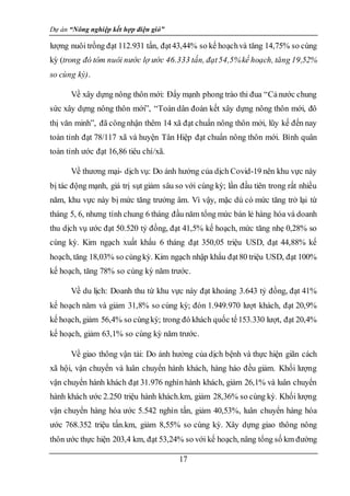 Dự án “Nông nghiệp kết hợp điện gió”
17
lượng nuôi trồng đạt 112.931 tấn, đạt43,44% so kế hoạchvà tăng 14,75% so cùng
kỳ (trong đó tôm nuôi nước lợ ước 46.333 tấn, đạt54,5%kế hoạch, tăng 19,52%
so cùng kỳ).
Về xây dựng nông thôn mới: Đẩy mạnh phong trào thi đua “Cảnước chung
sức xây dựng nông thôn mới”, “Toàn dân đoàn kết xây dựng nông thôn mới, đô
thị văn minh”, đã côngnhận thêm 14 xã đạt chuẩn nông thôn mới, lũy kế đến nay
toàn tỉnh đạt 78/117 xã và huyện Tân Hiệp đạt chuẩn nông thôn mới. Bình quân
toàn tỉnh ước đạt 16,86 tiêu chí/xã.
Về thương mại- dịch vụ: Do ảnh hưởng của dịch Covid-19 nên khu vực này
bị tác động mạnh, giá trị sụt giảm sâu so với cùng kỳ; lần đầu tiên trong rất nhiều
năm, khu vực này bị mức tăng trưởng âm. Vì vậy, mặc dù có mức tăng trở lại từ
tháng 5, 6, nhưng tính chung 6 tháng đầu năm tổng mức bán lẻ hàng hóa và doanh
thu dịch vụ ước đạt 50.520 tỷ đồng, đạt 41,5% kế hoạch, mức tăng nhẹ 0,28% so
cùng kỳ. Kim ngạch xuất khẩu 6 tháng đạt 350,05 triệu USD, đạt 44,88% kế
hoạch, tăng 18,03% so cùngkỳ. Kim ngạch nhập khẩu đạt80 triệu USD, đạt 100%
kế hoạch, tăng 78% so cùng kỳ năm trước.
Về du lịch: Doanh thu từ khu vực này đạt khoảng 3.643 tỷ đồng, đạt 41%
kế hoạch năm và giảm 31,8% so cùng kỳ; đón 1.949.970 lượt khách, đạt 20,9%
kế hoạch, giảm 56,4% so cùngkỳ; trong đó khách quốc tế153.330 lượt, đạt 20,4%
kế hoạch, giảm 63,1% so cùng kỳ năm trước.
Về giao thông vận tải: Do ảnh hưởng của dịch bệnh và thực hiện giãn cách
xã hội, vận chuyển và luân chuyển hành khách, hàng háo đều giảm. Khối lượng
vận chuyển hành khách đạt 31.976 nghìn hành khách, giảm 26,1% và luân chuyển
hành khách ước 2.250 triệu hành khách.km, giảm 28,36% so cùng kỳ. Khối lượng
vận chuyển hàng hóa ước 5.542 nghìn tấn, giảm 40,53%, luân chuyển hàng hóa
ước 768.352 triệu tấn.km, giảm 8,55% so cùng kỳ. Xây dựng giao thông nông
thôn ước thực hiện 203,4 km, đạt 53,24% so với kế hoạch, nâng tổng số km đường
 