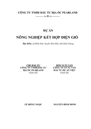 CÔNG TY TNHH ĐẦU TƯ ĐỊA ỐC PEARLAND
-----------    -----------
DỰ ÁN
NÔNG NGHIỆP KẾT HỢP ĐIỆN GIÓ
Địa điểm: xã Bình Sơn, huyện Hòn Đất, tỉnh Kiên Giang
CHỦ ĐẦU TƯ
CÔNG TY TNHH ĐẦU TƯ
ĐỊA ỐC PEARLAND
ĐƠN VỊ TƯ VẤN
CÔNG TY CP TƯ VẤN
ĐẦU TƯ DỰ ÁN VIỆT
Giám đốc Giám đốc
LÊ HỒNG NGỌC NGUYỄN BÌNH MINH
 