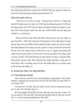 Dự án “Nông nghiệp kết hợp điện gió”
18
giao thông nông thôn được cứng hóa là 6.180,89/7.084 km, nâng tỷ lệ nhựa hóa
hoặc bê tôn hóa đường giao thông nông thôn lên 87,25%.
Phát triển nguồn nhân lực
Theo báo cáo của Sở Lao động – Thương binh và Xã hội, 10 tháng đầu
năm 2019 đã giải quyết việc làm cho 31.602 lượt lao động (trong tỉnh 14.902 lượt
lao động; ngoài tỉnh 16.597 lượt lao động; xuất khẩu lao động 103 người) và ước
năm 2019 toàn tỉnh giải quyết việc làm cho 36.642/35.000 lượt lao động, đạt
104,69% so với kế hoạch...
Để tạo tiền đề cho năm 2020, thời điểm về đíchcủa các mục tiêu, nhiệm vụ
giai đoạn 2016 – 2020, Kiên Giang đã chủ động đưa ra một số giải pháp, trong đó
tiếp tục tham mưu cho UBND tỉnh ban hành theo thẩm quyền các văn bản chỉ đạo
thực hiện pháp luật về lao động, việc làm, người có côngvà chínhsáchxã hội trên
địa bàn tỉnh. Xây dựng kế hoạch phối hợp với các sở, ngành, địa phương đẩy
mạnh công tác tuyên truyền các chính sách, văn bản, quy định về lao động, người
có côngvà xã hội. Triển khai đồngbộ các mặt côngtác, tổ chức sơ, tổng kết nhằm
đánh giá kết quả thực hiện, điều chỉnh kịp thời những khó khăn, vướng mắc; tổ
chức thanh, kiểm tra thường xuyên để uốn nắn những thiếu sót, sai phạm trong
quá trình thực hiện nhiệm vụ.
II. ĐÁNH GIÁ NHU CẦU THỊ TRƯỜNG
2.1. Thị trường gạo thế giới
Theo tính toán của FAO (Food and Agriculture Organization of the United
Nations), sản lượng tiêu thụ gạo toàn cầu quí I đạt 128,4 triệu tấn, tăng 0,84% so
với cùng kì 2019.
Còn theo IGC (Tổ chức Ngũ cốc Quốc tế) ước tính sản lượng tiêu thụ gạo
quí I ở mức 123,7 triệu tấn, tăng 1%.
Bộ Nông nghiệp Mỹ (USDA) dự báo mậu dịch gạo toàn cầu sẽ tăng 2,5%
vào các năm tới. Vào năm 2022, mậu dịch gạo thế giới sẽ đạt 47 triệu tấn, cao hơn
42% so với mức trung bình những năm 2015-2020
 