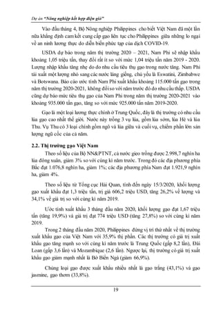 Dự án “Nông nghiệp kết hợp điện gió”
19
Vào đầu tháng 4, Bộ Nông nghiệp Philippines cho biết Việt Nam đã một lần
nữa khẳng định cam kết cung cấp gạo liên tục cho Philippines giữa những lo ngại
về an ninh lương thực do diễn biến phức tạp của dịch COVID-19.
USDA dự báo trong năm thị trường 2020 – 2021, Nam Phi sẽ nhập khẩu
khoảng 1,05 triệu tấn, thay đổi rất ít so với mức 1,04 triệu tấn năm 2019 - 2020.
Lượng nhập khẩu tăng nhẹ do do nhu cầu tiêu thụ gạo trong nước tăng. Nam Phi
tái xuất một lượng nhỏ sang các nước láng giềng, chủ yếu là Eswatini, Zimbabwe
và Botswana. Báo cáo ước tính Nam Phi xuất khẩu khoảng 115.000 tấn gạo trong
năm thị trường 2020-2021, không đổiso với năm trước đó do nhucầu thấp. USDA
cũng dự báo mức tiêu thụ gạo của Nam Phi trong năm thị trường 2020-2021 vào
khoảng 935.000 tấn gạo, tăng so với mức 925.000 tấn năm 2019-2020.
Gạo là một loại lương thực chính ở Trung Quốc, đâylà thị trường có nhu cầu
lúa gạo cao nhất thế giới. Nước này trồng 3 vụ lúa, gồm lúa sớm, lúa Hè và lúa
Thu. Vụ Thu có 3 loại chính gồm ngô và lúa giữa và cuốivụ, chiếm phần lớn sản
lượng ngũ cốc của cả năm.
2.2. Thị trường gạo Việt Nam
Theo số liệu của Bộ NN&PTNT, cả nước gieo trồng được 2.998,7 nghìn ha
lúa đông xuân, giảm 3% so với cùng kì năm trước. Trong đó các địa phương phía
Bắc đạt 1.076,8 nghìn ha, giảm 1%; các địa phương phía Nam đạt 1.921,9 nghìn
ha, giảm 4%.
Theo số liệu từ Tổng cục Hải Quan, tính đến ngày 15/3/2020, khối lượng
gạo xuất khẩu đạt 1,3 triệu tấn, trị giá 606,2 triệu USD, tăng 26,2% về lượng và
34,1% về giá trị so với cùng kì năm 2019.
Ước tính xuất khẩu 3 tháng đầu năm 2020, khối lượng gạo đạt 1,67 triệu
tấn (tăng 19,9%) và giá trị đạt 774 triệu USD (tăng 27,8%) so với cùng kì năm
2019.
Trong 2 tháng đầu năm 2020, Philippines đứng vị trí thứ nhất về thị trường
xuất khẩu gạo của Việt Nam với 35,9% thị phần. Các thị trường có giá trị xuất
khẩu gạo tăng mạnh so với cùng kì năm trước là Trung Quốc (gấp 8,2 lần), Đài
Loan (gấp 3,6 lần) và Mozambique (2,6 lần). Ngược lại, thị trường có giá trị xuất
khẩu gạo giảm mạnh nhất là Bờ Biển Ngà (giảm 66,9%).
Chủng loại gạo được xuất khẩu nhiều nhất là gạo trắng (43,1%) và gạo
jasmine, gạo thơm (33,8%).
 