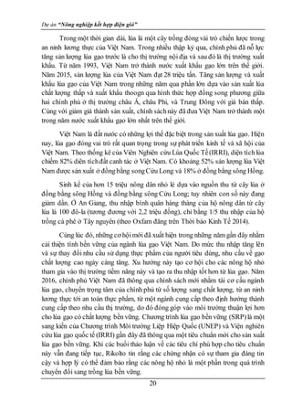Dự án “Nông nghiệp kết hợp điện gió”
20
Trong một thời gian dài, lúa là một cây trồng đóng vài trò chiến lược trong
an ninh lương thực của Việt Nam. Trong nhiều thập kỷ qua, chính phủ đã nỗ lực
tăng sản lượng lúa gạo trước là cho thị trường nội địa và sau đó là thị trường xuất
khẩu. Từ năm 1993, Việt Nam trở thành nước xuất khẩu gạo lớn trên thế giới.
Năm 2015, sản lượng lúa của Việt Nam đạt 28 triệu tấn. Tăng sản lượng và xuất
khẩu lúa gạo của Việt Nam trong những năm qua phần lớn dựa vào sản xuất lúa
chất lượng thấp và xuất khẩu thoogn qua hình thức hợp đồng song phương giữa
hai chính phủ ở thị trường châu Á, châu Phi, và Trung Đông với giá bán thấp.
Cùng với giảm giá thành sản xuất, chính sáchnày đã đưa Việt Nam trở thành một
trong năm nước xuất khẩu gạo lớn nhất trên thế giới.
Việt Nam là đất nước có những lợi thế đặc biệt trong sản xuất lúa gạo. Hiện
nay, lúa gạo đóng vai trò rất quan trọng trong sự phát triển kinh tế và xã hội của
Việt Nam. Theo thống kê của Viên Nghiên cứu Lúa Quốc Tế(IRRI), diện tíchlúa
chiếm 82% diên tíchđất canh tác ở Việt Nam. Có khoảng 52% sản lượng lúa Việt
Nam được sản xuất ở đồngbằng songCửu Long và 18% ở đồng bằng sông Hồng.
Sinh kế của hơn 15 triệu nông dân nhỏ lẻ dựa vào nguồn thu từ cây lúa ở
đồng bằng sông Hồng và đồng bằng sông Cửu Long; tuy nhiên con số này đang
giảm dần. Ở An Giang, thu nhập bình quân hàng tháng của hộ nông dân từ cây
lúa là 100 đô-la (tương đương với 2,2 triệu đồng), chỉ bằng 1/5 thu nhập của hộ
trồng cà phê ở Tây nguyên (theo Oxfam đăng trên Thời báo Kinh Tế 2014).
Cùng lúc đó, những cơ hộimới đã xuất hiện trong những năm gần đây nhằm
cải thiện tính bền vững của ngành lúa gạo Việt Nam. Do mức thu nhập tăng lên
và sự thay đổi nhu cầu sử dụng thực phẩm của người tiêu dùng, nhu cầu về gạo
chất lượng cao ngày càng tăng. Xu hướng này tạo cơ hội cho các nông hộ nhỏ
tham gia vào thị trường tiềm năng này và tạo ra thu nhập tốt hơn từ lúa gạo. Năm
2016, chính phủ Việt Nam đã thông qua chính sách mới nhằm tái cơ cấu ngành
lúa gạo, chuyển trọng tâm của chính phủ từ số lượng sang chất lượng, từ an ninh
lương thực tới an toàn thực phẩm, từ một ngành cung cấp theo định hướng thành
cung cấp theo nhu cầu thị trường, do đó đóng góp vào môi trường thuận lợi hơn
cho lúa gạo có chất lượng bền vững. Chương trình lúa gạo bền vững (SRP)là một
sang kiến của Chương trình Môi trường Liệp Hiệp Quốc (UNEP) và Viện nghiên
cứu lúa gạo quốc tế (IRRI) gần đây đã thông qua một tiêu chuẩn mới cho sản xuất
lúa gạo bền vững. Khi các buổi thảo luận về các tiêu chí phù hợp cho tiêu chuẩn
này vẫn đang tiếp tục, Rikolto tin rằng các chứng nhận có sự tham gia đáng tin
cậy và hợp lý có thể đảm bảo rằng các nông hộ nhỏ là một phần trong quá trình
chuyển đổi sang trồng lúa bền vững.
 