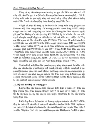 Dự án “Nông nghiệp kết hợp điện gió”
21
Cùng với sự biến động của thị trường lúa gạo như hiện nay, việc mở nhà
mày chế biến lúa gạo là một bước đi đúng đắn cho các doanh nghiệp. Bởi thị
trường xuất khẩu lúa gạo ngày càng mở rộng không những phát triển ở những
nước Châu Á, mà còn đang từng bước lan rộng sang Châu Âu…
Về giá cả, mặc dù đang vụ thu hoạch lúa Đông Xuân song giá gạo xuất
khẩu của Việt Nam trong tháng 2/2020 tăng gần 10% so với tháng 1/2020 và hiện
đang ở mức cao nhất trong vòng hơn 1 năm. So với cùng thời điểm này năm ngoái,
giá gạo Việt đã tăng trên 10% (khoảng 40 USD/tấn). Lý do bởi nhu cầu xuất khẩu
mạnh, chủ yếu sang Philippines và Malaysia. Về xuất khẩu, theo số liệu của Tổng
cục Hải quan, từ đầu năm đến ngày 15/2/2020, Việt Nam đã xuất khẩu được
653.388 tấn gạo, với 303,176 triệu USD, so với cùng kỳ năm 2019 tăng 32,98%
về khối lượng và tăng 39,77% về trị giá. Ước khối lượng gạo xuất khẩu 2 tháng
đầu năm 2020 đạt 890.700 tấn, trị giá 409,712 triệu USD. Xuất khẩu gạo sang
Trung Quốc trong tháng 1/2020 tăng khá mạnh, tăng 121,3% về lượng và 176,8%
về kim ngạch so với cùng kỳ năm ngoái, đạt 18.359 tấn, tương đương 10,78 triệu
USD, giá xuất khẩu tăng 25,1%, đạt 587 USD/tấn. Mặc dùvậy, thị phần củaTrung
Quốc trong tổng xuất khẩu gạo Việt Nam tháng 1/2020 chỉ đạt 5,49%.
Từ tình hình xuất khẩu lúa gạo đang ngày càng tăng cao có thể nhìn nhận
rằng việc các nhà đầu tư mở hướng kinh doanh nhà máy chế biến gạo chính là giải
pháp tối ưu nhất giúp giải quyết những khó khăn cho người nông dân mang lại
sinh kế ổn đinh giúp phát triển an sinh xã hội. Điều quan trọng là Nhà Nước cần
có thêm nhiều chính sách đểhỗ trợ và khuyến khích các nhà đầu tư mạnh dạn đầu
tư vào loại hình kinh doanh này nhiều hơn nữa.
2.3. Dự báo tiêu thụ thị trường gạo
FAO dự báo tiêu thụ gạo toàn cầu năm 2019-2020 ở mức 513,4 triệu tấn,
tăng từ mức 509,1 triệu tấn của năm 2018-2019, và giảm so với mức 514,4 triệu
tấn dự báo trước đó. Dự báo tăng so với cùng kì năm trước do nhu cầu tiêu thụ
lương thực tăng.
FAO cũng đưa ra dựbáo đốivới thương mại gạo toàn cầu năm 2019 - 2020,
tăng lên mức 45,1 triệu tấn từ mức 44,1 triệu tấn của năm 2018 - 2019 và giảm so
với mức 45,8 dự báo trước đó do nhu cầu nhập khẩu từ khu vực cận đông châu Á
và châu Phi giảm. FAO cho rằng xuất khẩu gạo của Thái Lan và Ấn Độ sẽ giảm.
 