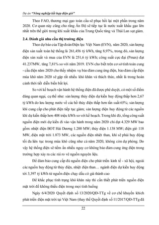 Dự án “Nông nghiệp kết hợp điện gió”
22
Theo FAO, thương mại gạo toàn cầu sẽ phục hồi lại một phần trong năm
2020. Cơ quan này cũng cho rằng Ấn Độ sẽ tiếp tục là nước xuất khẩu gạo lớn
nhất trên thế giới trong khi xuất khẩu của Trung Quốc tăng và Thái Lan sụt giảm.
2.4. Đánh giá nhu cầu thị trường điện
Theo dự báo củaTập đoànĐiện lực Việt Nam (EVN), năm 2020, sản lượng
điện sản xuất toàn hệ thống là 261,456 tỷ kWh, tăng 8,97%, trong đó, sản lượng
điện sản xuất và mua của EVN là 251,6 tỷ kWh; công suất cực đại (Pmax) đạt
41.237MW, tăng 7,81% so với năm 2019. EVN cho biết trên cơ sở tính toán cung
- cầu điện năm 2020 cho thấy nhiệm vụ bảo đảm cung ứng điện, bảo đảm cấp điện
mùa khô năm 2020 sẽ gặp rất nhiều khó khăn và thách thức, nhất là trong hoàn
cảnh thời tiết diễn biến bất lợi.
So với kế hoạch vận hành hệ thống điện đã được phê duyệt, có một số điểm
đáng quan ngại, cụ thể như: sản lượng thủy điện dự kiến huy động thấp hơn 2,67
tỷ kWh do lưu lượng nước về các hồ thủy điện thấp hơn tần suất 65%; sản lượng
khí cung cấp cho phát điện tiếp tục giảm; sản lượng điện huy động từ các nguồn
khí dự kiến thấp hơn 408 triệu kWh so với kế hoạch. Trong khi đó, tổng côngsuất
nguồn điện mới dự kiến đi vào vận hành trong năm 2020 chỉ đạt 4.329 MW bao
gồm: nhiệt điện BOT Hải Dương 1.200 MW; thủy điện 1.138 MW; điện gió 118
MW, điện mặt trời 1.873 MW, các nguồn điện nhiêt than, khí sẽ phải huy động
tối đa liên tục trong mùa khô cũng như cả năm 2020, không còn dự phòng. Do
vậy hệ thống điện sẽ tiềm ẩn nhiều nguy cơ không bảo đảm cung ứng điện trong
trường hợp xảy ra các rủi ro vê nguồn nguyên liệu.
Để đảm bảo cung cấp đủ nguồn điện cho phát triển kinh tế - xã hội, ngoài
các nguồn huy động từ thủy điện, nhiệt điện than… ngành điện dự kiến huy động
tới 3,397 tỷ kWh từ nguồn điện chạy dầu có giá thành cao
Để khắc phục tình trạng khó khăn này thì cần thiết phát triển nguồn điện
mặt trời để không thiếu điện trong mọi tình huống
Ngày 6/4/2020 Quyết định số 13/2020/QĐ-TTg về cơ chế khuyến khích
phát triển điện mặt trời tại Việt Nam (thay thế Quyết định số 11/2017/QĐ-TTg đã
 