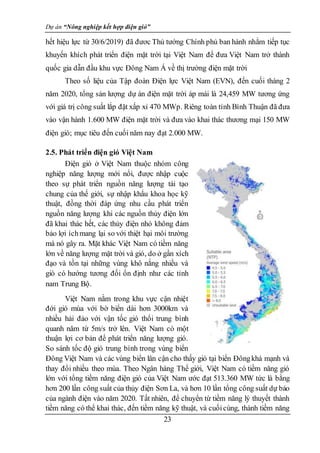 Dự án “Nông nghiệp kết hợp điện gió”
23
hết hiệu lực từ 30/6/2019) đã đươc Thủ tướng Chính phủ ban hành nhằm tiếp tục
khuyến khích phát triển điện mặt trời tại Việt Nam để đưa Việt Nam trở thành
quốc gia dẫn đầu khu vực Đông Nam Á về thị trường điện mặt trời
Theo số liệu của Tập đoàn Điện lực Việt Nam (EVN), đến cuối tháng 2
năm 2020, tổng sản lượng dự án điện mặt trời áp mái là 24,459 MW tương ứng
với giá trị công suất lắp đặt xấp xỉ 470 MWp. Riêng toàn tỉnh Bình Thuận đã đưa
vào vận hành 1.600 MW điện mặt trời và đưa vào khai thác thương mại 150 MW
điện gió; mục tiêu đến cuối năm nay đạt 2.000 MW.
2.5. Phát triển điện gió Việt Nam
Điện gió ở Việt Nam thuộc nhóm công
nghiệp năng lượng mới nổi, được nhập cuộc
theo sự phát triển nguồn năng lượng tái tạo
chung của thế giới, sự nhập khẩu khoa học kỹ
thuật, đồng thời đáp ứng nhu cầu phát triển
nguồn năng lượng khi các nguồn thủy điện lớn
đã khai thác hết, các thủy điện nhỏ không đảm
bảo lợi íchmang lại so với thiệt hại môi trường
mà nó gây ra. Mặt khác Việt Nam có tiềm năng
lớn về năng lượng mặt trời và gió, do ở gần xích
đạo và tồn tại những vùng khô nắng nhiều và
gió có hướng tương đối ổn định như các tỉnh
nam Trung Bộ.
Việt Nam nằm trong khu vực cận nhiệt
đới gió mùa với bờ biển dài hơn 3000km và
nhiều hải đảo với vận tốc gió thổi trung bình
quanh năm từ 5m/s trở lên. Việt Nam có một
thuận lợi cơ bản để phát triển năng lượng gió.
So sánh tốc độ gió trung bình trong vùng biển
Đông Việt Nam và các vùng biển lân cận cho thấy gió tại biển Đôngkhá mạnh và
thay đổi nhiều theo mùa. Theo Ngân hàng Thế giới, Việt Nam có tiềm năng gió
lớn với tổng tiềm năng điện gió của Việt Nam ước đạt 513.360 MW tức là bằng
hơn 200 lần công suất của thủy điện Sơn La, và hơn 10 lần tổng công suất dự báo
của ngành điện vào năm 2020. Tất nhiên, để chuyển từ tiềm năng lý thuyết thành
tiềm năng có thể khai thác, đến tiềm năng kỹ thuật, và cuốicùng, thành tiềm năng
 
