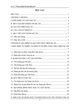 Dự án “Nông nghiệp kết hợp điện gió”
1
MỤC LỤC
MỤC LỤC ..................................................................................................... 1
CHƯƠNG I. MỞ ĐẦU................................................................................... 4
I. GIỚI THIỆU VỀ CHỦ ĐẦU TƯ................................................................. 4
II. MÔ TẢ SƠ BỘ THÔNG TIN DỰ ÁN........................................................ 4
III. SỰ CẦN THIẾT ĐẦU TƯ........................................................................ 5
IV. CÁC CĂN CỨ PHÁP LÝ......................................................................... 7
V. MỤC TIÊU XÂY DỰNG DỰ ÁN.............................................................. 7
5.1. Mục tiêu chung........................................................................................ 7
5.2. Mục tiêu cụ thể........................................................................................ 8
CHƯƠNG II. ĐỊA ĐIỂM VÀ QUY MÔ THỰC HIỆN DỰÁN........................ 9
I. ĐIỀU KIỆN TỰ NHIÊN VÀ KINH TẾ XÃ HỘI VÙNG THỰC HIỆN DỰ ÁN
...................................................................................................................... 9
1.1. Điều kiện tự nhiên vùng thực hiện dự án. .................................................. 9
1.2. Điều kiện xã hội vùng dự án....................................................................16
II. ĐÁNH GIÁ NHU CẦU THỊ TRƯỜNG.....................................................18
2.1. Thị trường gạo thế giới............................................................................18
2.2. Thị trường gạo Việt Nam ........................................................................19
2.3. Dự báo tiêu thụ thị trường gạo.................................................................21
2.4. Đánh giá nhu cầu thị trường điện .............................................................22
2.5. Phát triển điện gió Việt Nam ...................................................................23
III. QUY MÔ CỦA DỰ ÁN...........................................................................24
3.1. Các hạng mục xây dựng của dự án...........................................................24
3.2. Bảng tính chi phí phân bổ cho các hạng mục đầu tư..................................26
IV. ĐỊA ĐIỂM, HÌNH THỨC ĐẦU TƯ XÂY DỰNG ...................................29
4.1. Địa điểm xây dựng..................................................................................29
4.2. Hình thức đầu tư.....................................................................................29
V. NHU CẦU SỬ DỤNG ĐẤT VÀ PHÂN TÍCH CÁC YẾU TỐ ĐẦU VÀO.29
 
