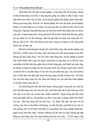 Dự án “Nông nghiệp kết hợp điện gió”
40
- Hình thức liên kết giữa doanh nghiệp và hộ nông dân rất đa dạng, nhưng
cơ bản đã đạt được các bước: Cung ứng lúa giống xác nhận (1 đến 2 loại); Cung
ứng phân bón, thuốc bảo vệ thực vật từ doanh nghiệp đến thẳng người nông dân,
không qua trung gian; Hợp tác với doanh nghiệp thu mua lúa hoặc doanh nghiệp
đứng ra tổ chức khép kín các khâu, từ cung ứng đầu vào đến bao tiêu đầu ra cho
nông dân; Tập hợp nông dân tham gia mô hình theo hình thức phân chia các nhóm
sản xuất, có người phụ trách. Nông dânđược hỗ trợ tiền chênh lệch khi mua giống
lúa xác nhận (so với lúa thường), định kỳ tập huấn kỹ thuật cho nông dân (3/4
lần/vụ), hỗ trợ 30 - 50% tiền đầu tư máy móc, công cụ sạ hàng, lò sấy, thùng pha
thuốc bảo vệ thực vật.
- Mô hình cánh đồnglớn đã gắn kết 4 nhà (Nhà nông, nhà doanh nghiệp, nhà
khoa học và Nhà nước) với nhau, điều mà trong sản xuất nông nghiệp trước đây
không thể thực hiện được. Với mô hình cánh đồng lớn, doanh nghiệp là người
chịu trách nhiệm đến cùng với người nông dân từ cung ứng vật tư đến thu mua
sản phẩm, chế biến tiêu thụ, giảm được chiphí trung gian, giá thành sản xuất, tăng
lợi nhuận và tăng thu nhập cho hộ nông dân. Điều này đã giải quyết được vấn đề
cơ bản là nỗi lo của nhà nông về việc tiêu thụ sản phẩm lúa gạo. Các cán bộ khoa
học có điều kiện trực tiếp giúp nông dân ứng dụng các tiến bộ khoa học - kỹ thuật
vào sản xuất hàng nông sản. Hộ nông dân không còn sản xuất theo kinh nghiệm
cổ truyền, manh mún, nhỏ lẻ…
- Từ cánh đồng lớn dần dần hình thành, những người nông dân sản xuất lúa
theo đơn đặt hàng, theo nhu cầu tiêu thụ, xuất khẩu đặc biệt là ghi chép quy trình
sản xuất và chi phí vào sổ theo tiêu chuẩn VietGAP. Người nông dân tính toán
được giá thành mỗi vụ, chi phí đầu vào, đầu ra sản xuất, từ giống, phân bón, thuốc
trừ sâu… đến ứng dụng tiến bộ khoa học - kỹ thuật, biết gắn sản xuất với thị
trường, sản xuất ra sản phẩm chất lượng, an toàn đạt hiệu quả kinh tế cao, bảo vệ
môi trường, bảo vệ sức khỏe bản thân và cộng đồng. Khi nông nghiệp phát triển,
người nông dân thực hiện 3 không: Không cấy lúa (mà reo mạ), không gặt đập
bằng tay (mà bằng máy liên hợp), không phơi lúa (mà sấy)… Từ đó, ngày công
 