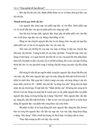 Dự án “Nông nghiệp kết hợp điện gió”
42
- Khi đạt ẩm độ yêu cầu, thành phẩm được xả ra và được đưa qua khu vực
tồn trữ lúa.
Thuyết minh quy trình sấy lúa
Lúa nguyên liệu được nạp vào phễu nạp liệu và vào hầm. Dưới phễu nạp
có vít tải để dẫn liệu vào gàu tải phân phối cho sàng tạp chất.
Sau khi loại bỏ tạp chất, nguyên liệu được gàu tải phân phối vào cân đầu
vào và đi được nạp liệu vào các thùng chứa bằng vít tải.
Băng tải vận chuyển nguyên liệu lúa từ các thùng chứa vào gàu tải nạp liệu
phân phối vào vít tải và rót nguyên liệu vào các máy sấy.
Nếu máy sấy đã đầy thì cửa nạp vào máy sẽ đóng và tiếp tục chuyển liệu
đến máy sấy thứ hai. Tương tự đốivới các máy sấy khác. Trong khi nạp, máy sấy
đang ở tình trạng: cả 2 quạt hút khí ẩm đều tắt và van của quạt hút trên phải được
khóa kín, bộ phận xả liệu của máy sấy ở chếđộ tự động, tất cả các cửasập ở buồng
thoát khí ẩm và cửa sập dưới cùng ở buồng cấp khí nóng của máy sấy đều đóng
kín.
Đốtnóng lò trấu để tạo nguồn nhiệt trong lúc nguyên liệu được bắt đầu cho
vào máy sấy. Khi mức nguyên liệu nạp vào máy dâng lên đến mặt kính tròn thứ 2
(đếm từ dưới lên). Bật quạt hút I (dưới cùng) của máy sấy hoạt động ở vận tốc
được điều chỉnh từ 50 – 60HZ, bật chế độ “tự động hòa khí” đồng thời ấn định
nhiệt độ sấy thích hợp. Ở mặt hiển thị “Nhiệt độ khí sấy” để luồng khí nóng từ lò
đốt(4.1) do tác động của quạt hút đi xuyên qua và sấy phần nguyên liệu của phần
nguyên liệu đang có trong buồng sấy ở dạng “Sấytĩnh”. Mức nguyên liệu vẫn tiếp
tục dâng lên, khi đến mặt kính thứ 3. Bật và mở van cho quạt hút II (ở trên) hoạt
động để nguyên liệu của phần trên cùng được sấy (sấy tĩnh).
Bộ phận xả liệu sẽ tự hoạt động khi mức nguyên liệu dâng lên đến Sensor
báo xả trong khi nguyên liệu vẫn liên tục nạp vào. Lúc này máy đang hoạt động
ở dạng “Sấy động”. Điều chỉnh lưu lượng xả thích hợp với năng suất tự chọn.
Thực hiện tương tự đối với máy sấy còn lại.
 
