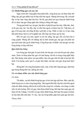 Dự án “Nông nghiệp kết hợp điện gió”
45
2.3. Đánh bóng gạo sau xay xát
Ngày trước khi côngnghệ chưa phát triển, công đoạnxay xát được thay thế
bằng việc giã gạo nhằm loại bỏ lớp trấu bên ngoài. Nhưng bên trong vẫn cònmột
lớp vỏ lụa màu vàng nhạt bao bọc. Do đó, gạo phải trải qua công tác đánh bóng
để có được hạt gạo trắng ngần như chúng ta dùng mỗi ngày.
Trong quá trình xay xát gạo, hạt thóc sẽ phải đi qua hai máy. Đầu tiên, thóc
sẽ đi qua máy xát. Tại đây, lớp vỏ trấu bên ngoài sẽ được loại bỏ. Tiếp theo, số
gạo sẽ đi qua máy xát trắng để làm sạch lớp vỏ lụa. Phần vỏ trấu và vỏ lụa cùng
đầu phôi được tách ra sẽ bị nghiền nát, hỗn hợp này được gọi là cám.
Đối với gạo còn cám, người ta chỉ xát trắng, hạt gạo vẫn còn bột cám ở
xung quanh. Nhưng đối với những đại lý kinh doanh gạo, hạt gạo cần phải trải
qua một bước nữa gọi là đánh bóng. Công đoạn này sẽ khiến cho hạt gạo trở nên
bóng loáng và đẹp mắt hơn.
Quy trình lau bóng
Lau bóng gạo đơn giản là quá trình cho hạt gạo còn cám đi qua máy phun
nước. Nước sẽ được phun lên gạo với một lượng vừa đủ và trong công nghệ hiện
đại. Nếu lượng nước phun vào quá nhiều, lớp cám gạo trên bề mặt sẽ tạo keo kết
dính. Còn lượng nước quá ít, sẽ gây khó khăn cho lớp cám giai đoạn tách khỏi
hạt.
Đồng thời với công đoạnphun nước, máy sẽlau khô từng hạt gạo, đảm bảo
gạo bóng nhưng khô ráo, không ẩm mốc.
Ưu và nhược điểm của việc đánh bóng gạo
Ưu điểm
Tất nhiên, sau khi đánh bóng hạt gạo sẽ trở nên đẹp mắt hơn. Bên cạnh đó,
đánh bóngcòn có một công dụng khác. Mọingườiđều biết, lớp bột cám bên ngoài
chứa rất nhiều dưỡng chất do đó sẽ dễ bị tấn công bởi vi khuẩn, côn trùng và nấm
mốc từ môi trường. Đối với gạo chưa được đánh bóng, thời hạn bảo quản gạo chỉ
được tối đa 3 tháng. Còn đốivới gạo được đánh bóng, thời hạn bảo quản sẽ được
từ nửa năm đến một năm. Vì vậy, việc lau bóng nhằm giúp bảo quản gạo lâu hơn.
Nhược điểm
 