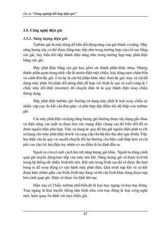Dự án “Nông nghiệp kết hợp điện gió”
47
2.5. Công nghệ điện gió
2.5.1. Năng lượng điện gió
Turbine gió là máy dùng đểbiến đổiđộngnăng của gió thành cơ năng. Máy
năng lượng này có thể được dùng trực tiếp như trong trường hợp của cốixay bằng
sức gió, hay biến đổi tiếp thành điện năng như trong trường hợp máy phát điện
bằng sức gió.
Máy phát điện bằng sức gió bao gồm vài thành phần khác nhau. Nhưng
thành phần quan trọng nhất vẫn là motor điện một chiều; loại dùng nam châm bền
và cánh đón lấy gió. Còn lại là các bộ phận khác như: đuôi lái gió, trục và cộtđể
dựng máy phát, bộ phận đổi dòng điện để hợp với bình ắc qui và cuối cùng là 1
chiếc máy đổi điện (inverter) để chuyển điện từ ắc quy thành điện xoay chiều
thông dụng.
Máy phát điện turbine gió thường sử dụng máy phát là loại xoay chiều có
nhiều cặp cực do kết cấu đơn giản và phù hợp đặc điểm tốc độ thấp của turbine
gió.
Các máy phát điện sửdụng năng lượng gió thường được xây dựng gần nhau
và điện năng sản xuất ra được hòa vào mạng điện chung sau đó biến đổi để có
được nguồn điện phù hợp. Việc sử dụng ăc quy để lưu giữ nguồn điện phát ra chỉ
sửdụng cho máy phát điện đơnlẻ và cung cấp cho hộ tiêu thụ nhỏ (gia đình). Việc
lưu điện vào ắc quy và sau đó chuyển đổi lại thường cho hiệu suất thấp hơn và chi
phí cao cho bộ lưu điện tuy nhiên có ưu điểm là ổn định đầu ra.
Ngoài ra còncó một cách lưu trữ năng lượng gió khác. Người ta dùng cánh
quạt gió truyền động trực tiếp vào máy nén khí. Năng lượng gió sẽ được tích trữ
trong hệ thống rất nhiều bình khí nén. Khí nén trong bình sau đó sẽ được lần lượt
bung ra để xoay động cơ vận hành máy phát điện. Quá trình nạp khí và xả khí
được luân phiên giữa các bình, bình này đang xả thì các bình khác đang được nạp
bởi cánh quạt gió. Điện sẽ được ổn định liên tục.
Hiện nay có 2 kiểu turbine phổ biến,đó là loại trục ngang và loại trục đứng.
Trục ngang là loại truyền thống như hình trên, còn trục đứng là loại công nghệ
mới, luôn quay ổn định với mọi chiều gió.
 