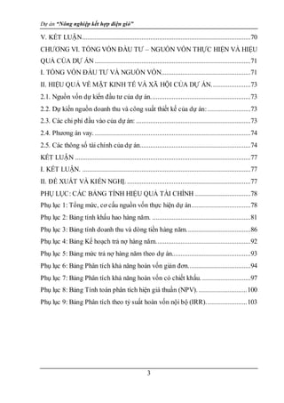 Dự án “Nông nghiệp kết hợp điện gió”
3
V. KẾT LUẬN..............................................................................................70
CHƯƠNG VI. TỔNG VỐN ĐẦU TƯ – NGUỒN VỐN THỰC HIỆN VÀ HIỆU
QUẢ CỦA DỰ ÁN .......................................................................................71
I. TỔNG VỐN ĐẦU TƯ VÀ NGUỒN VỐN..................................................71
II. HIỆU QUẢ VỀ MẶT KINH TẾ VÀ XÃ HỘI CỦA DỰ ÁN......................73
2.1. Nguồn vốn dự kiến đầu tư của dự án........................................................73
2.2. Dự kiến nguồn doanh thu và công suất thiết kế của dự án:........................73
2.3. Các chi phí đầu vào của dự án: ................................................................73
2.4. Phương án vay. .......................................................................................74
2.5. Các thông số tài chính của dự án..............................................................74
KẾT LUẬN ..................................................................................................77
I. KẾT LUẬN. ..............................................................................................77
II. ĐỀ XUẤT VÀ KIẾN NGHỊ. .....................................................................77
PHỤ LỤC: CÁC BẢNG TÍNH HIỆU QUẢ TÀI CHÍNH ...............................78
Phụ lục 1: Tổng mức, cơ cấu nguồn vốn thực hiện dự án.................................78
Phụ lục 2: Bảng tính khấu hao hàng năm. .......................................................81
Phụ lục 3: Bảng tính doanh thu và dòng tiền hàng năm....................................86
Phụ lục 4: Bảng Kế hoạch trả nợ hàng năm.....................................................92
Phụ lục 5: Bảng mức trả nợ hàng năm theo dự án............................................93
Phụ lục 6: Bảng Phân tích khả năng hoàn vốn giản đơn...................................94
Phụ lục 7: Bảng Phân tích khả năng hoàn vốn có chiết khấu. ...........................97
Phụ lục 8: Bảng Tính toán phân tích hiện giá thuần (NPV). ...........................100
Phụ lục 9: Bảng Phân tích theo tỷ suất hoàn vốn nội bộ (IRR).......................103
 
