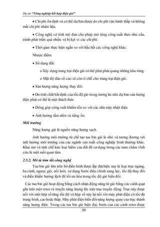 Dự án “Nông nghiệp kết hợp điện gió”
50
 Chi phí ổn định và có thể dự báo được do chi phí vận hành thấp và không
mất chi phí nhiên liệu.
 Công nghệ có tính mô đun cho phép mở rộng công suất theo nhu cầu,
tránh phát triển quá nhiều và bị kẹt vì các chi phí.
 Thời gian thực hiện ngắn so với hầu hết các công nghệ khác.
Nhược điểm:
 Sử dụng đất:
o Xây dựng trang trại điện gió có thể phải phát quang những khu rừng.
o Mật độ dân số cao sẽ còn ít chỗ cho trang trại điện gió.
 Sản lượng năng lượng thay đổi.
 Do tính chất bất định của tốc độ gió trong tương lai nên dự báo sản lượng
điện phát có thể là một thách thức
 Đóng góp công suất khiêm tốn so với các nhà máy nhiệt điện.
 Ảnh hưởng tầm nhìn và tiếng ồn.
Môi trường
Năng lượng gió là nguồn năng lượng sạch.
Ảnh hưởng môi trường từ chế tạo tua bin gió là nhỏ và tương đương với
ảnh hưởng môi trường của các ngành sản xuất công nghiệp bình thường khác.
Khai mỏ và tinh chế kim loại hiếm của đất để sử dụng trong các nam châm vĩnh
cửu là một mối quan tâm.
2.5.2. Mô tả tóm tắt công nghệ
Tua bin gió lớn trên bờ điển hình được lắp đặt hiện nay là loại trục ngang,
ba cánh, ngược gió, nối lưới, sử dụng bước điều chỉnh xung lực, tốc độ thay đổi
và điều khiển hướng lệch để tối ưu hóa trong tốc độ gió biến đổi.
Các tua bin gió hoạt động bằng cách nhận động năng từ gió bằng các cánh quạt
gắn trên một rotorvà truyền năng lượng lên một trục truyền động. Trục này được
nối với một hộp số tăng tốc độ và hộp số này lại nối với máy phát điện có tốc độ
trung bình, cao hoặc thấp. Máy phát điện biến đổinăng lượng quay của trục thành
năng lượng điện. Trong các tua bin gió hiện đại, bước của các cánh rotor được
 