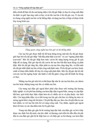 Dự án “Nông nghiệp kết hợp điện gió”
51
điều chỉnh để làm tối đa sản lượng điện ở tốc độ gió thấp và duy trì công suất điện
ổn định và giới hạn ứng suất cơ học và tải lên tua bin ở tốc độ gió cao. Ví dụ mô
tả chung công nghệ tua bin và hệ thống điện sử dụng tua bin có hộp số được trình
bày trong hình sau.
Tổng quan công nghệ tua bin gió và hệ thống điện
Các tua bin gió được thiết kế để hoạt động trong một dải tốc độ gió được
giới hạn bởi tốc độ gió thấp “bắt đầu phát điện (cut in)” và cao “ngừng phát điện
(cut-out)”. Khi tốc độ gió thấp hơn mức cut-in thì năng lượng trong gió là quá
thấp để sử dụng. Khi gió đạt tốc độ cut-in thì tua bin bắt đầu họat động và phát
điện. Khi tốc độ gió tăng lên, điện phát ra của tua bin cũng tăng lên, và đến một
tốc độ gió nhất định tua bin sẽđạt côngsuất định mức. Ở tốc độ gió cao hơn, bước
cánh sẽ được điều khiển để duy trì công suất phát điện. Khi tốc độ gió đạt tốc độ
cut-out, tua bin ngừng hoặc vận hành ở chế độ giảm công suất để tránh hư hỏng
cơ học.
Những tua bin gió trên bờ có thể được lắp như là các tua bin đơn, các nhóm
tua bin hoặc những trang trại lớn có nhiều tua bin.
Các trang trại điện gió ngoài khơi phải chịu được môi trường đại dương
khắc nghiệt và chi phí bảo dưỡng cao hơn (lắp đặt ở ngoài biển, móng và cáp điện
đắt hơn, quá trình thực hiện chậm hơn do có nhiều rủi ro và phụ thuộc vào thời
tiết). Các hợp phần điện và cơ khí trong tua bin gió cần bảo vệ chống ăn mòn và
móng ngoài khơi cũng rất tốn kém. Chi phí lắp đặt cao, làm cho chi phí đầu tư cao
hơn nhiều so với tua bin trên bờ có cùng công suất. Tuy nhiên, nguồn gió ngoài
khơi tốt hơn và các địa điểm trên bờ bị giới hạn.
Trang trại điện gió gần bờ là trường hợp đặc biệt của điện gió xa bờ ở đây
được xác định bởi độ nước sâu lớn nhất và khoảng cách đến bờ dẫn đến chi phí
đầu tư của điện gió gần bờ là thấp hơn so với điện gió xa bờ nhưng cao hơn điện
 