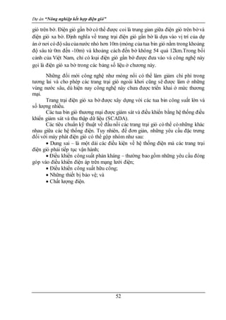 Dự án “Nông nghiệp kết hợp điện gió”
52
gió trên bờ. Điện gió gần bờ có thể được coi là trung gian giữa điện gió trên bờ và
điện gió xa bờ. Định nghĩa về trang trại điện gió gần bờ là dựa vào vị trí của dự
án ở nơi có độ sâucủanước nhỏ hơn 10m (móng củatua bin gió nằm trong khoảng
độ sâu từ 0m đến -10m) và khoảng cách đến bờ không 54 quá 12km.Trong bối
cảnh của Việt Nam, chỉ có loại điện gió gần bờ được đưa vào và công nghệ này
gọi là điện gió xa bờ trong các bảng số liệu ở chương này.
Những đổi mới công nghệ như móng nổi có thể làm giảm chi phí trong
tương lai và cho phép các trang trại gió ngoài khơi cũng sẽ được làm ở những
vùng nước sâu, dù hiện nay công nghệ này chưa được triển khai ở mức thương
mại.
Trang trại điện gió xa bờ được xây dựng với các tua bin công suất lớn và
số lượng nhiều.
Các tua bin gió thương mại được giám sát và điều khiển bằng hệ thống điều
khiển giảm sát và thu thập dữ liệu (SCADA).
Các tiêu chuẩn kỹ thuật về đấu nối các trang trại gió có thể có những khác
nhau giữa các hệ thống điện. Tuy nhiên, để đơn giản, những yêu cầu đặc trưng
đối với máy phát điện gió có thể gộp nhóm như sau:
 Dung sai – là một dải các điều kiện về hệ thống điện mà các trang trại
điện gió phải tiếp tục vận hành;
 Điều khiển côngsuất phản kháng – thường bao gồm những yêu cầu đóng
góp vào điều khiển điện áp trên mạng lưới điện;
 Điều khiển công suất hữu công;
 Những thiết bị bảo vệ; và
 Chất lượng điện.
 