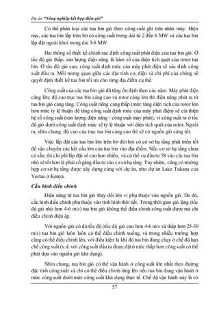 Dự án “Nông nghiệp kết hợp điện gió”
57
Có thể phân loại các tua bin gió theo công suất ghi trên nhãn máy. Hiện
nay, các tua bin lắp trên bờ có công suất trong dải từ 2 đến 6 MW và các tua bin
lắp đặt ngoài khơi trong dải 3-8 MW.
Hai thông số thiết kế chính xác định công suất phát điện của tua bin gió. Ở
tốc độ gió thấp, sản lượng điện năng là hàm số của diện tích quét của rotor tua
bin. Ở tốc độ gió cao, công suất định mức của máy phát điện sẽ xác định công
suất đầu ra. Mối tương quan giữa các đặc tính cơ, điện và chi phí của chúng sẽ
quyết định thiết kế tua bin tối ưu cho từng địa điểm cụ thể.
Công suất của các tua bin gió đã tăng ổn định theo các năm. Máy phát điện
càng lớn, độ cao trục tua bin càng cao và rotor càng lớn thì điện năng phát ra từ
tua bin gió càng tăng. Công suất riêng càng thấp (mức tăng diện tíchcủa rotor lớn
hơn mức tỷ lệ thuận để tăng công suất định mức của máy phát điện) sẽ cải thiện
hệ số công suất (sản lượng điện năng / công suất máy phát), vì công suất ra ở tốc
độ gió dưới công suất định mức sẽ tỷ lệ thuận với diện tích quét của rotor. Ngoài
ra, nhìn chung, độ cao của trục tua bin càng cao thì sẽ có nguồn gió càng tốt.
Việc lắp đặt các tua bin lớn trên bờ đòi hỏi có cơ sở hạ tầng phát triển tốt
để vận chuyển các kết cấu lớn của tua bin vào địa điểm. Nếu cơ sở hạ tầng chưa
có sẵn, thì chi phí lắp đặt sẽ cao hơn nhiều, và có thể sự đầu tư 58 vào các tua bin
nhỏ sẽtốt hơn là phải cố gắng đầu tư vào cơ sở hạ tầng. Tuy nhiên, cũng có trường
hợp cơ sở hạ tầng được xây dựng cùng với dự án, như dự án Lake Tukana của
Vestas ở Kenya.
Cấu hình điều chỉnh
Điện năng từ tua bin gió thay đổi lớn vì phụ thuộc vào nguồn gió. Do đó,
cấu hình điều chỉnh phụthuộc vào tình hình thời tiết. Trong thời gian gió lặng (tốc
độ gió nhỏ hơn 4-6 m/s) tua bin gió không thể điều chỉnh công suất được mà chỉ
điều chỉnh điện áp.
Với nguồn gió có đủ tốc độ (tốc độ gió cao hơn 4-6 m/s và thấp hơn 25-30
m/s) tua bin gió luôn luôn có thể điều chỉnh xuống, và trong nhiều trường hợp
cũng có thể điều chỉnh lên, với điều kiện là khi đó tua bin đang chạy ở chế độ hạn
chế công suất (v.d. với côngsuất đầu ra được đặtở mức thấp hơn côngsuất có thể
phát dựa vào nguồn gió khả dụng).
Nhìn chung, tua bin gió có thể vận hành ở công suất lớn nhất theo đường
đặc tính công suất và chỉ có thể điều chỉnh tăng lên nếu tua bin đang vận hành ở
mức công suất dưới mức công suất khả dụng thực tế. Chế độ vận hành này là có
 