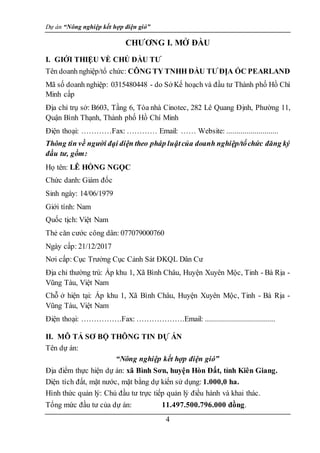 Dự án “Nông nghiệp kết hợp điện gió”
4
CHƯƠNG I. MỞ ĐẦU
I. GIỚI THIỆU VỀ CHỦ ĐẦU TƯ
Tên doanh nghiệp/tổ chức: CÔNG TY TNHH ĐẦU TƯ ĐỊA ỐC PEARLAND
Mã số doanh nghiệp: 0315480448 - do Sở Kế hoạch và đầu tư Thành phố Hồ Chí
Minh cấp
Địa chỉ trụ sở: B603, Tầng 6, Tòa nhà Cinotec, 282 Lê Quang Định, Phường 11,
Quận Bình Thạnh, Thành phố Hồ Chí Minh
Điện thoại: …………Fax: ………… Email: …… Website: ..........................
Thông tin về người đại diện theo pháp luậtcủa doanh nghiệp/tổchức đăng ký
đầu tư, gồm:
Họ tên: LÊ HỒNG NGỌC
Chức danh: Giám đốc
Sinh ngày: 14/06/1979
Giới tính: Nam
Quốc tịch: Việt Nam
Thẻ căn cước công dân: 077079000760
Ngày cấp: 21/12/2017
Nơi cấp: Cục Trưởng Cục Cảnh Sát ĐKQL Dân Cư
Địa chỉ thường trú: Ấp khu 1, Xã Bình Châu, Huyện Xuyên Mộc, Tinh - Bà Rịa -
Vũng Tàu, Việt Nam
Chỗ ở hiện tại: Ấp khu 1, Xã Bình Châu, Huyện Xuyên Mộc, Tinh - Bà Rịa -
Vũng Tàu, Việt Nam
Điện thoại: …………….Fax: ……………….Email: ...................................
II. MÔ TẢ SƠ BỘ THÔNG TIN DỰ ÁN
Tên dự án:
“Nông nghiệp kết hợp điện gió”
Địa điểm thực hiện dự án: xã Bình Sơn, huyện Hòn Đất, tỉnh Kiên Giang.
Diện tích đất, mặt nước, mặt bằng dự kiến sử dụng: 1.000,0 ha.
Hình thức quản lý: Chủ đầu tư trực tiếp quản lý điều hành và khai thác.
Tổng mức đầu tư của dự án: 11.497.500.796.000 đồng.
 